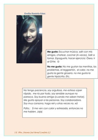 Evelin Daniela Góez
I.E Pbro. Antonio José Bernal Londoño S.J
No tengo paciencia, soy orgullosa, me estreso súper
rápido, me rio por todo, soy sensible aunque no
parezca. Soy buena amiga (cuando me saben tratar).
Me gusta apoyar a las personas. Soy colaboradora.
Soy muy cansona, hago reír y otras veces no. xd
Pdta.: Si me ven con calor y estresada, entonces no
me hablen. Jajaj
Me gusta: Escuchar música, salir con mis
amigos, chatear, cocinar (A veces), Salir a
tomar, Espaguetis, hacer ejercicio; Ósea, ir
al GYM. 
No me gusta: No me gustan las mentiras, los
problemas, el reggaetón, el calor, no me
gusta la gente grosera, no me gusta la
gente hipócrita. Etc.
 