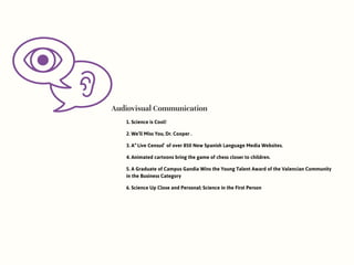 Audiovisual Communication
1. Science is Cool!
2. We’ll Miss You, Dr. Cooper .
3. A “Live Census” of over 850 New Spanish Language Media Websites.
4. Animated cartoons bring the game of chess closer to children.
5. A Graduate of Campus Gandia Wins the Young Talent Award of the Valencian Community
in the Business Category
6. Science Up Close and Personal: Science in the First Person
 