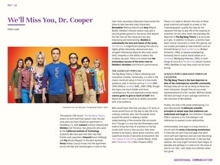 Characters from the CBS series “The Big Bang Theory”/ CBS ©
We’ll Miss You, Dr. Cooper
The popular CBS sitcom, The Big Bang Theory,
enters its ninth and final season. Over the last
nine years we have shared an apartment in
Pasadena, Ca. with Leonard (Johnny Galecki) and
Sheldon (Jim Parsons), two physicists who work
at the California Institute of Technology
(Caltech). We have also met their two best
friends and coworkers, Howard(Simon Helberg)
and Raj (Kunal Nayyar). In the pilot episode,
Penny (Kaley Cuoco) moves into the apartment
across the hall and Leonard gets a crush on her.
Pablo Luján
Over time, secondary characters have joined the
show to later become main characters:
Bernadette (Melissa Rauch) and Amy (Mayim
Bialik), Sheldon’s female carbon copy and a
second golden goose for the series. And despite
the fact that all the characters are very
interesting and entertaining, Sheldon is
undoubtedly the lord and master of the series.
Jim Parsons is magnificent playing the role of a
highly gifted, extremely rational and very
arrogant theoretical physicist who lacks social
skills, empathy or the ability to detect the
simplest sarcasm. There is no doubt that the
tremendous success of the series rests on
Sheldon’s shoulders and Parson’s performance.
THE GEEKS GET POPULAR
The Big Bang Theory is like a refreshing and
innovative comedy. Technically, it is shot in the
classic multicom setup in front of a live studio
audience used in sitcoms such as Friends (NBC,
1994-2004) or Seinfeld (NBC, 1989-1998), though
the topics are much bolder and more
contemporary. No one expected a series about
science geeks to give so much of itself. And
above all, that it could be so wildly successful
with a lay audience.
Who would have that that one day a TV series or
movie would focus on the day-to-day life of an
ordinary scientist, who, like thousands more
around the world, is seeking a better
understanding of the universe that surrounds
him? Though it is true that the filmmakers have
tried to bring the lives of scientists to the big
screen with more or less success, they have
tended to be biopics about great scientists, with
superficial stories of personal achievement, like
The Theory of Everything (James Marsh, 2014)
and A Beautiful Mind (Ron Howard, 2001).
MAY‘16
AUDIOVISUAL COMMUNICATION
There is no need to demerit the lives of these
great scientists portrayed on screen, or the
cinematographic quality, but they do not
represent the day-to-day life of the majority of
scientists. On the other hand, the everyday life
depicted in The Big Bang Theory is as accurate
as it gets. In addition to biopics, scientists have
been central characters in other film genres, but
are usually portrayed as mad scientists such as
Emmett Brown in Back to the Future (Robert
Zemeckis, 1985), or people endangering
humanity due to scarce moral values as in
Outbreak (Wolfgang Petersen, 1995), or both
things at once as in Re-Animator(Stuart Gordon,
1985). Needless to say, they could not be more
wrong.
SCIENCE POPULARIZATION THROUGH
LAUGHTER
The Big Bang Theory is the best depiction to
date of the contemporary scientific community.
Perhaps they are not all as nerdy as these four
main characters, though they are accurate
representations of a fair number. Without doubt,
the best portrayal of your average scientists is
the character of Bernadette.
Finally, not only is the series entertaining, it is
also educational. It addresses scientific
principles in simple ways that audiences can
understand and laugh at, like Sheldon’s ‘Doppler
Effect’ costume or his ‘Schrödinger’s cat’
references to explain a love relationship.
Unfortunately, nine years is a long time for a
sitcom and the series is becoming monotonous.
It stretches out plot lines and gags that were
once swift and ingenious and are now becoming
repetitive, disjointed and forced. In the last few
seasons, the truly bright moments have begun to
dwindle and perhaps it is time to for the show to
end its run. Still, I will really miss Sheldon when
he’s gone.
 