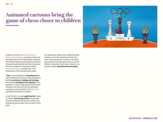 Animated cartoons bring the
game of chess closer to children
Professors from the Digital Post Production
Master’s Degree Program at Campus Gandia have
developed a series of animated videos created for
the purpose of getting young children interested in
chess and acquainting them with the chess pieces
and their movements. The graduate student,
Raul Estevez Montero has taken part in the
development of this animated video project.
“Chess is recommended as an educational tool to
teach thinking skills, because it helps develops the
ability to concentrate, strategize and anticipate
the potential consequences and responses of the
opponent. In a way, it helps develop skills that will
be useful in the future and that are worthwhile
acquiring as soon as possible,” said Jaime Lloret,
coordinator of the Master’s Program.
So with the aim of creating playful and fun content
for children from the age of three, the animated
series was designed to arouse their interest in an
entertaining way and teach them the basics of the
game.
The videos teach children how to identify the basic
elements, such as the chessboard and the chess
pieces, how to place them correctly on the board,
and even learn some basic game rules, such as the
different movements of each piece. It does this in a
way that is always educational and entertaining.
MAY‘16
AUDIOVISUAL COMMUNICATION
 
