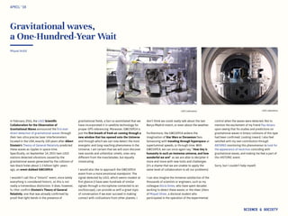 LIGO LaboratoryLIGO Laboratory
Gravitational waves,
a One-Hundred-Year Wait
In February 2016, the LIGO Scientific
Collaboration for the Observation of
Gravitational Waves announced the first ever
direct detection of gravitational waves through
their two ultra precise laser interferometers
located in the USA, exactly 100 years after Albert
Einstein’s Theory of General Relativity predicted
these waves as ripples in space-time.
Specifically, on September 14, 2015 twin LIGO
stations detected vibrations caused by the
gravitational waves generated by the collision of
two black holes about 1.3 billion light- years
ago, an event dubbed GW150914.
I wouldn’t call this a “historic” event, since lately
everything is considered historic, so this is not
really a tremendous distinction. It does, however,
fu rther confirm Einstein’s Theory of General
Relativity, one that was already confirmed by
proof that light bends in the presence of
Miquel Ardid
gravitational fields, a fact so assimilated that we
have incorporated it in satellite technology for
proper GPS referencing. Moreover, GW150914 is
just the first breath of fresh air coming through a
new window that has opened onto the Universe
and through which we can now detect the most
energetic and long-reaching phenomena in the
Universe. I am certain that we will soon discover
new sounds and unfamiliar smells, ones very
different from the mascletades, but equally
intoxicating.
I would also like to approach the GW150914
event from a more emotional standpoint. The
signal detected by LIGO, which seems modest at
first glance (I have seen hundreds of similar
signals through a microphone connected to an
oscilloscope), can provide us with a great topic
of conversation if we ever succeed in making
contact with civilizations from other planets. I
APRIL‘16
SCIENCE & SOCIETY
don’t think we could really talk about the last
Barça-Madrid match, or even about the weather.
Furthermore, the GW150914 widens the
imagination of Star Wars or Doraemon fans
fantasizing with traveling through hyperspace at
superluminal speeds, or through time. With
GW150914, we can once again say, “How tiny is
humanity in such an immense universe, and how
wonderful we are!” as we are able to decipher it
more and more with new tools and challenges
(it’s a shame that we are unable to apply the
same level of collaboration to all our problems)
.
I can also imagine the immense satisfaction of the
thousands of scientists or engineers, such as my
colleague Alicia Sintes, who have spent decades
working to detect these waves; or the sheer jitters
of Miquel Oliver, a doctoral student who
participated in the operation of the experimental
control when the waves were detected. Not to
mention the excitement of my friend Pau Amaro
upon seeing that his studies and predictions on
gravitational waves in binary collisions of this type
had been confirmed. Looking inward, I also feel
satisfied with my own contribution through
ANTARES monitoring this phenomenon to look for
the appearance of neutrinos coinciding with
gravitational waves, and making me feel a part of
this HISTORIC event.
Sorry, but I couldn’t help myself.
 