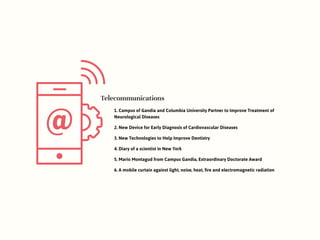 Telecommunications
1. Campus of Gandia and Columbia University Partner to Improve Treatment of
Neurological Diseases
2. New Device for Early Diagnosis of Cardiovascular Diseases
3. New Technologies to Help Improve Dentistry
4. Diary of a scientist in New York
5. Mario Montagud from Campus Gandia, Extraordinary Doctorate Award
6. A mobile curtain against light, noise, heat, fire and electromagnetic radiation
 