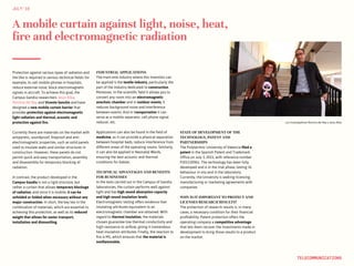 A mobile curtain against light, noise, heat,
fire and electromagnetic radiation
JULY‘16
TELECOMMUNICATIONS
Protection against various types of radiation and
the like is required in various technical fields: for
example, to cell mobile phones in hospitals,
reduce external noise, block electromagnetic
signals in aircraft. To achieve this goal, the
Campus Gandia researchers Jesús Alba,
Romina del Rey and Vicente Sanchis and have
designed a new mobile curtain barrier that
provides protection against electromagnetic
light radiation and thermal, acoustic and
protection against fire.
Currently there are materials on the market with
antipyretic, soundproof, fireproof and anti-
electromagnetic properties, such as solid panels
used to insulate walls and similar structures in
construction. However, these panels do not
permit quick and easy transportation, assembly
and disassembly for temporary blocking of
radiation.
In contrast, the product developed in the
Campus Gandia is not a rigid structure, but
rather a curtain that allows temporary blockage
of radiation, and since it is mobile, it can be
unfolded or folded when necessary without any
major construction. In short, the key lies in the
combination of materials, which are essential to
achieving this protection, as well as its reduced
weight that allows for easier transport,
installation and dismantling.
INDUSTRIAL APPLICATIONS
The main end-industry where this invention can
be applied is the textile industry, particularly the
part of the industry dedicated to construction.
Moreover, in the scientific field it allows you to
convert any room into an electromagnetic
anechoic chamber and in outdoor events, it
reduces background noise and interference
between events. And in transportation it can
serve as a mobile separator, cell phone signal
reducer, etc.
Applications can also be found in the field of
medicine, as it can provide a physical separation
between hospital beds, reduce interference from
different areas of the operating rooms. Similarly,
it can also be applied in Neonatal Wards,
ensuring the best acoustic and thermal
conditions for babies.
TECHNICAL ADVANTAGES AND BENEFITS
FOR BUSINESSES
In the tests carried out in the Campus of Gandia
laboratories, the curtain performs well against
light and has high sound absorption capacity
and high sound insulation levels.
Electromagnetic testing offers evidence that
insulating attributes equivalent to an
electromagnetic chamber are obtained. With
regard to thermal insulation, the materials
chosen guarantee low thermal conductivity and
high resistance to airflow, giving it tremendous
heat insulation attributes. Finally, the reaction to
fire is M1, which ensures that the material is
nonflammable.
STATE OF DEVELOPMENT OF THE
TECHNOLOGY, PATENT AND
PARTNERSHIPS
The Polytechnic University of Valencia filed a
patent in the Spanish Patent and Trademark
Office on July 3, 2015, with reference number
P201530961. The technology has been fully
developed and is in the trial phase, testing its
behaviour in situ and in the laboratory.
Currently, the University is seeking licensing,
manufacturing or marketing agreements with
companies
WHY IS IT IMPORTANT TO PROTECT AND
LICENSES RESEARCH RESULTS?
The protection of research results is, in many
cases, a necessary condition for their financial
profitability. Patent protection offers the
operating company a competitive advantage
that lets them recover the investments made in
development to bring those results to a product
on the market.
Los investigadores Romina del Rey y Jesús Alba
 