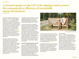 A research project at the UPV is developing a tool to assess
the communicative efficiency of sustainable
tourist destinations
Strategic communication of heritage sites is a
key tool for sustainable tourism management,
according to Lola Teruel, a Tourism research
professor at the Universitat Politècnica de
València. A tool is needed to evaluate the results
of strategic communication and its goal should
be to analyze of the communicative efficiency of
information and communications technologies
(ICT) in contributing to sustainable tourism
management and as a way to interpretation
local heritage. This is the instrument that is
being developed by the researcher Lola Teruel
and is one of the results of her doctoral thesis,
“Analysis of Strategic Communication of
Heritage Sites and Protected Areas Through
Information and Communications Technologies
and Its Relationship to Sustainable Tourism
Management·.
According to Teruel, the Communicative
Efficiency Questionnaire identifies strategic
communication as a tool for efficient and
sustainable tourism management, and
information and communications technology as
a means to this end. “Strategic communication
goes beyond the simple transmission of
information and promotion of tourism. These
new attributions are aimed at obtaining funding
for heritage and protected sites, capacity
building and as a tool to increase the
appreciation of tourists and residents for the
conservation of these spaces, among others,”
said the researcher.
DECEMBER‘16
TOURISM
For fieldwork research, the Professor of Tourism
analyzed the strategic communication of 120
UNESCO World Heritage sites, including
Yellowstone National Park in the United States,
and the Petra Archaeological Park in Jordan.
In summary, the researcher concluded that
information and communications technologies
help increase communicative efficiency in the
sustainable management of a heritage sites,
provided they are put at the service of strategic
communication. “Using technology for
communication purposes allows us to get to
know and fall in love with the destination before
even visiting it. It helps us better understand the
interpretive messages, for example, through
interactive applications, or through social media
posting. It also allows us to recommend the
destination and its values after leaving it. And it
allows the destination, for example, to use its
online platforms to obtain funding,” explained
the researcher.
Improperly Managed Technology is useless
Lola Teruel also said that websites, social
networks, interactive technologies, mobile
applications or video games are tools that are
being used in the management of heritage sites
with very good results in some cases. However,
she also stated that it was not uncommon for the
digital media manager of these sites to be more
concerned with using advanced technologies
than with creating effective strategic
communication plans. To contribute to the
sustainability of heritage site, the messages must
be carefully crafted in the communication plan
in order to increase the awareness of users. “They
must be messages that interpret the heritage,
that don’t lie, that are not what’s ‘exotic’, but
highlight what’s original and unique about the
destination, so that predisposes visitors to want
to visit it and protect it, because they are aware
of its fragility,” explains Dr. Lola Teruel.
The researcher also pointed out that the ease of
availability of these technologies can turn into a
threat if they are not accompanied by proper
maintenance and updating. “Even from a
promotional standpoint, it is a negative sign to
see outdated information. It looks sloppy and
sheds a negative light on the destination as a
whole,” she said.
Lack of Training
For Lola Teruel, the most notable deficiency
detected is a deficit in the professionalization in
content development and maintenance of the
websites analyzed. In this regard, “the need is
observed for training of communication and
heritage interpretation professionals to interact
with users in an efficient and productive way.
The aim of the training should be a
communication program that enables the
production of appropriate interpretive content
to ensure sustainable management of the
heritage destination. This way,” she added, “they
will be able to exploit the full potential of the
information and communications technologies.”
Lola Teruel at Yellowstone National Park
 