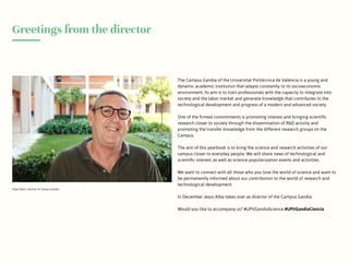 Greetings from the director
Pepe Pastor, director of Campus Gandia
The Campus Gandia of the Universitat Politècnica de València is a young and
dynamic academic institution that adapts constantly to its socioeconomic
environment. Its aim is to train professionals with the capacity to integrate into
society and the labor market and generate knowledge that contributes to the
technological development and progress of a modern and advanced society.
One of the firmest commitments is promoting interest and bringing scientific
research closer to society through the dissemination of R&D activity and
promoting the transfer knowledge from the different research groups on the
Campus.
The aim of this yearbook is to bring the science and research activities of our
campus closer to everyday people. We will share news of technological and
scientific interest, as well as science-popularization events and activities.
We want to connect with all those who you love the world of science and want to
be permanently informed about our contribution to the world of research and
technological development.
In December Jesus Alba takes over as director of the Campus Gandia.
Would you like to accompany us? #UPVGandiaScience #UPVGandiaCiencia
 