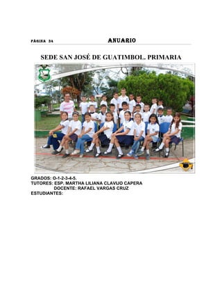 PÀGINA 34                    ANUARIO

   SEDE SAN JOSÉ DE GUATIMBOL. PRIMARIA




GRADOS: O-1-2-3-4-5.
TUTORES: ESP. MARTHA LILIANA CLAVIJO CAPERA
         DOCENTE: RAFAEL VARGAS CRUZ
ESTUDIANTES:
 