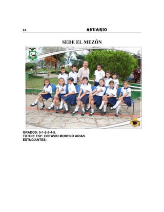 35                                 ANUARIO

                    SEDE EL MEZÓN




GRADOS: 0-1-2-3-4-5.
TUTOR: ESP. OCTAVIO MORENO ARIAS
ESTUDIANTES:
 