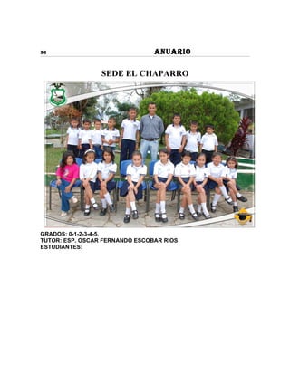 36                              ANUARIO

                 SEDE EL CHAPARRO




GRADOS: 0-1-2-3-4-5.
TUTOR: ESP. OSCAR FERNANDO ESCOBAR RIOS
ESTUDIANTES:
 