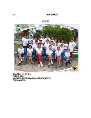 37                           ANUARIO

                         SEDE




GRADOS: 0-1-2-3-4-5.
TUTOR: ESP.
MAESTRO EN FORMACIÓN ACOMPAÑANTE:
ESTUDIANTES:
 