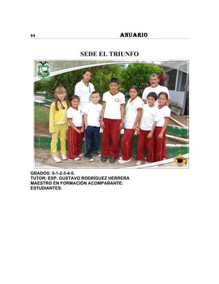 39                               ANUARIO


                  SEDE EL TRIUNFO




GRADOS: 0-1-2-3-4-5.
TUTOR: ESP. GUSTAVO RODRÍGUEZ HERRERA
MAESTRO EN FORMACIÓN ACOMPAÑANTE:
ESTUDIANTES:
 