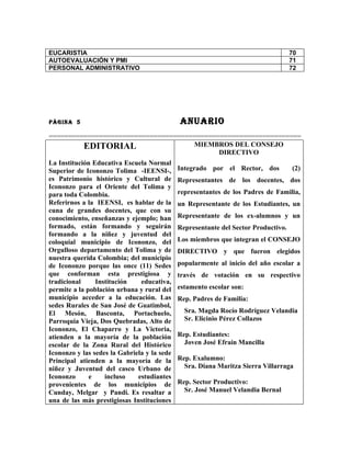 EUCARISTIA                                                                          70
AUTOEVALUACIÓN Y PMI                                                                71
PERSONAL ADMINISTRATIVO                                                             72




PÀGINA 5                                     ANUARIO
=================================================================
         EDITORIAL                   MIEMBROS DEL CONSEJO
                                            DIRECTIVO
La Institución Educativa Escuela Normal
Superior de Icononzo Tolima -IEENSI-,        Integrado por el Rector, dos           (2)
es Patrimonio histórico y Cultural de        Representantes de los docentes, dos
Icononzo para el Oriente del Tolima y
para toda Colombia.                          representantes de los Padres de Familia,
Referirnos a la IEENSI, es hablar de la      un Representante de los Estudiantes, un
cuna de grandes docentes, que con su
conocimiento, enseñanzas y ejemplo; han      Representante de los ex-alumnos y un
formado, están formando y seguirán           Representante del Sector Productivo.
formando a la niñez y juventud del
coloquial municipio de Icononzo, del         Los miembros que integran el CONSEJO
Orgulloso departamento del Tolima y de       DIRECTIVO y que fueron elegidos
nuestra querida Colombia; del municipio
de Icononzo porque las once (11) Sedes       popularmente al inicio del año escolar a
que conforman esta prestigiosa y             través de votación en su respectivo
tradicional     Institución    educativa,
permite a la población urbana y rural del    estamento escolar son:
municipio acceder a la educación. Las        Rep. Padres de Familia:
sedes Rurales de San José de Guatimbol,
El Mesón, Basconta, Portachuelo,               Sra. Magda Rocío Rodríguez Velandia
Parroquia Vieja, Dos Quebradas, Alto de        Sr. Elicinio Pérez Collazos
Icononzo, El Chaparro y La Victoria,
atienden a la mayoría de la población        Rep. Estudiantes:
escolar de la Zona Rural del Histórico         Joven José Efraín Mancilla
Icononzo y las sedes la Gabriela y la sede
Principal atienden a la mayoría de la        Rep. Exalumno:
niñez y Juventud del casco Urbano de           Sra. Diana Maritza Sierra Villarraga
Icononzo      e    incluso    estudiantes
provenientes de los municipios de            Rep. Sector Productivo:
Cunday, Melgar y Pandi. Es resaltar a          Sr. José Manuel Velandia Bernal
una de las más prestigiosas Instituciones
 