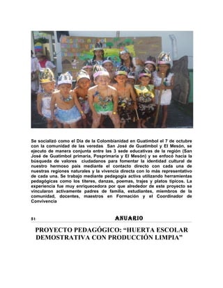 Se socializó como el Día de la Colombianidad en Guatimbol el 7 de octubre
con la comunidad de las veredas San José de Guatimbol y El Mesón, se
ejecuto de manera conjunta entre las 3 sede educativas de la región (San
José de Guatimbol primaria, Posprimaria y El Mesón) y se enfocó hacia la
búsqueda de valores ciudadanos para fomentar la identidad cultural de
nuestro hermoso país mediante el contacto directo con cada una de
nuestras regiones naturales y la vivencia directa con lo más representativo
de cada una. Se trabajo mediante pedagogía activa utilizando herramientas
pedagógicas como los títeres, danzas, poemas, trajes y platos típicos. La
experiencia fue muy enriquecedora por que alrededor de este proyecto se
vincularon activamente padres de familia, estudiantes, miembros de la
comunidad, docentes, maestros en Formación y el Coordinador de
Convivencia


51                                     ANUARIO

 PROYECTO PEDAGÓGICO: “HUERTA ESCOLAR
 DEMOSTRATIVA CON PRODUCCIÓN LIMPIA”
 