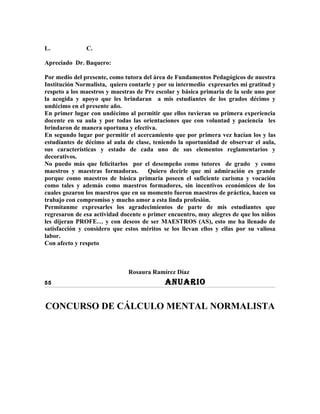 L.             C.

Apreciado Dr. Baquero:

Por medio del presente, como tutora del área de Fundamentos Pedagógicos de nuestra
Institución Normalista, quiero contarle y por su intermedio expresarles mi gratitud y
respeto a los maestros y maestras de Pre escolar y básica primaria de la sede uno por
la acogida y apoyo que les brindaran a mis estudiantes de los grados décimo y
undécimo en el presente año.
En primer lugar con undécimo al permitir que ellos tuvieran su primera experiencia
docente en su aula y por todas las orientaciones que con voluntad y paciencia les
brindaron de manera oportuna y efectiva.
En segundo lugar por permitir el acercamiento que por primera vez hacían los y las
estudiantes de décimo al aula de clase, teniendo la oportunidad de observar el aula,
sus características y estado de cada uno de sus elementos reglamentarios y
decorativos.
No puedo más que felicitarlos por el desempeño como tutores de grado y como
maestros y maestras formadoras.       Quiero decirle que mi admiración es grande
porque como maestros de básica primaria poseen el suficiente carisma y vocación
como tales y además como maestros formadores, sin incentivos económicos de los
cuales gozaron los maestros que en su momento fueron maestros de práctica, hacen su
trabajo con compromiso y mucho amor a esta linda profesión.
Permítanme expresarles los agradecimientos de parte de mis estudiantes que
regresaron de esa actividad docente o primer encuentro, muy alegres de que los niños
les dijeran PROFE… y con deseos de ser MAESTROS (AS), esto me ha llenado de
satisfacción y considero que estos méritos se los llevan ellos y ellas por su valiosa
labor.
Con afecto y respeto



                              Rosaura Ramírez Díaz
55                                          ANUARIO

CONCURSO DE CÁLCULO MENTAL NORMALISTA
 