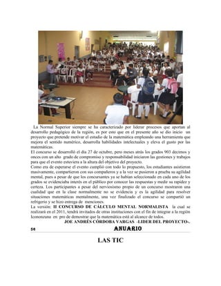 La Normal Superior siempre se ha caracterizado por liderar procesos que aportan al
desarrollo pedagógico de la región, es por esto que en el presente año se dio inicio un
proyecto que pretende motivar el estudio de la matemática empleando una herramienta que
mejora el sentido numérico, desarrolla habilidades intelectuales y eleva el gusto por las
matemáticas.
El concurso se desarrolló el día 27 de octubre, pero meses atrás los grados 903 decimos y
onces con un alto grado de compromiso y responsabilidad iniciaron las gestiones y trabajos
para que el evento estuviera a la altura del objetivo del proyecto.
Como era de esperarse el evento cumplió con todo lo propuesto, los estudiantes asistieron
masivamente, compartieron con sus compañeros y a la vez se pusieron a prueba su agilidad
mental, pues a pesar de que los concursantes ya se habían seleccionado en cada uno de los
grados se evidenciaba interés en el público por conocer las respuestas y medir su rapidez y
certeza. Los participantes a pesar del nerviosismo propio de un concurso mostraron una
cualidad que en la clase normalmente no se evidencia y es la agilidad para resolver
situaciones matemáticas mentalmente, una vez finalizado el concurso se compartió un
refrigerio y se hizo entrega de menciones.
La versión: II CONCURSO DE CÁLCULO MENTAL NORMALISTA la cual se
realizará en el 2011, tendrá invitados de otras instituciones con el fin de integrar a la región
Icononzuna en pro de demostrar que la matemática está al alcance de todos.
                     JOE ANDRÉS CÓRDOBA VARGAS -LIDER DEL PROYECTO-.
56                                                ANUARIO

                                        LAS TIC
 