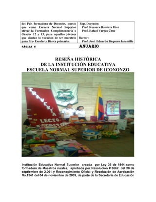 del País formadora de Docentes, puesto Rep. Docentes:
que como Escuela Normal Superior          Prof. Rosaura Ramírez Díaz
ofrece la Formación Complementaria o      Prof. Rafael Vargas Cruz
Grados 12 y 13, para aquellos jóvenes
que sientan la vocación de ser maestros Rector:
para Pre- Escolar y Básica primaria.      Prof. José Eduardo Baquero Jaramillo
PÀGINA 6                                ANUARIO


             RESEÑA HISTÒRICA
        DE LA INSTITUCIÓN EDUCATIVA
   ESCUELA NORMAL SUPERIOR DE ICONONZO




Institución Educativa Normal Superior creada por Ley 36 de 1944 como
formadora de Maestros rurales, aprobada por Resolución # 0662 del 28 de
septiembre de 2.001 y Reconocimiento Oficial y Resolución de Aprobación
No.1541 del 04 de noviembre de 2009, de parte de la Secretaría de Educación
 