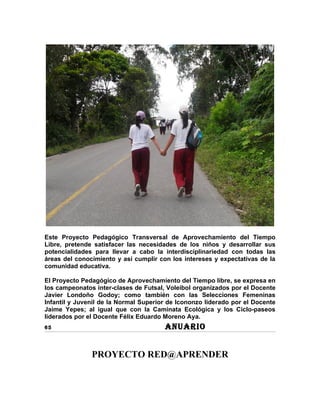Este Proyecto Pedagógico Transversal de Aprovechamiento del Tiempo
Libre, pretende satisfacer las necesidades de los niños y desarrollar sus
potencialidades para llevar a cabo la interdisciplinariedad con todas las
áreas del conocimiento y así cumplir con los intereses y expectativas de la
comunidad educativa.

El Proyecto Pedagógico de Aprovechamiento del Tiempo libre, se expresa en
los campeonatos inter-clases de Futsal, Voleibol organizados por el Docente
Javier Londoño Godoy; como también con las Selecciones Femeninas
Infantil y Juvenil de la Normal Superior de Icononzo liderado por el Docente
Jaime Yepes; al igual que con la Caminata Ecológica y los Ciclo-paseos
liderados por el Docente Félix Eduardo Moreno Aya.
65                                     ANUARIO


               PROYECTO RED@APRENDER
 