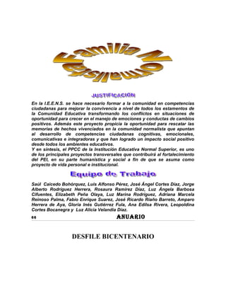 En la I.E.E.N.S. se hace necesario formar a la comunidad en competencias
ciudadanas para mejorar la convivencia a nivel de todos los estamentos de
la Comunidad Educativa transformando los conflictos en situaciones de
oportunidad para crecer en el manejo de emociones y conductas de cambios
positivos. Además este proyecto propicia la oportunidad para rescatar las
memorias de hechos vivenciados en la comunidad normalista que apuntan
al desarrollo de competencias ciudadanas cognitivas, emocionales,
comunicativas e integradoras y que han logrado un impacto social positivo
desde todos los ambientes educativos.
Y en síntesis, el PPCC de la Institución Educativa Normal Superior, es uno
de los principales proyectos transversales que contribuirá al fortalecimiento
del PEI, en su parte humanística y social a fin de que se asuma como
proyecto de vida personal e institucional.



Saúl Caicedo Bohórquez, Luis Alfonso Pérez, José Ángel Cortes Díaz, Jorge
Alberto Rodríguez Herrera, Rosaura Ramírez Díaz, Luz Ángela Barbosa
Cifuentes, Elizabeth Peña Olaya, Luz Marina Rodríguez, Adriana Marcela
Reinoso Palma, Fabio Enrique Suarez, José Ricardo Riaño Barreto, Amparo
Herrera de Aya, Gloria Inés Gutiérrez Fula, Ana Edilsa Rivera, Leopoldina
Cortes Bocanegra y Luz Alicia Velandia Díaz.
66                                      ANUARIO


                   DESFILE BICENTENARIO
 