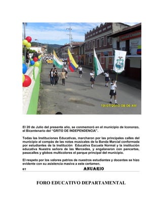 El 20 de Julio del presente año, se conmemoró en el municipio de Icononzo,
el Bicentenario del “GRITO DE INDEPENDENCIA”.

Todas las Instituciones Educativas, marcharon por las principales calles del
municipio al compás de las notas musicales de la Banda Marcial conformada
por estudiantes de la Institución Educativa Escuela Normal y la institución
educativa Nuestra señora de las Mercedes, y engalanaron con pancartas,
pasacalles y globos multicolores el parque principal del municipio.

El respeto por los valores patrios de nuestros estudiantes y docentes se hizo
evidente con su asistencia masiva a este certamen.
67                                      ANUARIO


         FORO EDUCATIVO DEPARTAMENTAL
 