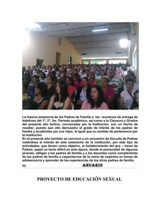 La masiva asistencia de los Padres de Familia a las reuniones de entrega de
boletines del 1º, 2º, 3er. Periodo académico, así como a la Clausura y Grados
del presente año lectivo, convocadas por la Institución; son un hecho de
resaltar, puesto que ello demuestra el grado de interés de los padres de
familia y acudientes por sus hijos, al igual que su sentido de pertenencia por
la Institución.
En el presente año también se convocó a un encuentro de Escuela de Padres
notándose el interés de este estamento de la institución, por este tipo de
actividades, que tienen como objetivo, el fortalecimiento del que – hacer de
Padres, papel un tanto difícil en esta época, donde la precocidad de algunos
jóvenes, obligan a los padres de familia y a los docentes como complemento
de los padres de familia a capacitarnos de la mano de expertos en temas de
adolescencia y aprender de las experiencias de los otros padres de familia
69                                      ANUARIO


         PROYECTO DE EDUCACIÓN SEXUAL
 