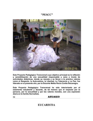 "PESCC”




Este Proyecto Pedagógico Transversal cuyo objetivo principal es la reflexión
y sensibilización de una sexualidad responsable y sana a través de
actividades didácticas, donde se rescata y se llevan a la práctica valores
como el Respecto, la Auto-estima, la Libertad, La Tolerancia y La Paz; fue
liderado en el presente año, por la Docente Melba Rocío Cortés Bocanegra.

Este Proyecto Pedagógico Transversal ha sido interiorizado por el
estamento estudiantil y docente, de tal manera que el respecto por la
persona, por la sexualidad y por los valores morales, son una expresión
diaria en la familia Normalista.
70                                     ANUARIO


                            EUCARISTIA
 