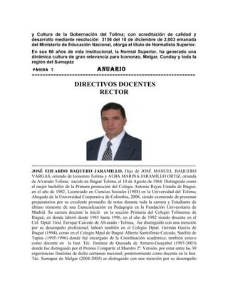 y Cultura de la Gobernación del Tolima; con acreditación de calidad y
desarrollo mediante resolución 3156 del 10 de diciembre de 2.003 emanada
del Ministerio de Educación Nacional, otorga el título de Normalista Superior.
En sus 66 años de vida institucional, la Normal Superior, ha generado una
dinámica cultura de gran relevancia para Icononzo, Melgar, Cunday y toda la
región del Sumapáz
PÀGINA 7                            ANUARIO
=============================================================

                       DIRECTIVOS DOCENTES
                             RECTOR




=================================================================
JOSÉ EDUARDO BAQUERO JARAMILLO, Hijo de JOSÉ MANUEL BAQUERO
VARGAS, oriundo de Icononzo Tolima y ALBA MARINA JARAMILLO ORTIZ, oriunda
de Alvarado Tolima; nacido en Ibagué Tolima, el 10 de Agosto de 1964. Distinguido como
el mejor bachiller de la Primera promoción del Colegio Antonio Reyes Umaña de Ibagué,
en el año de 1982; Licenciado en Ciencias Sociales (1988) en la Universidad del Tolima;
Abogado de la Universidad Cooperativa de Colombia, 2008, siendo exonerado de presentar
preparatorios por su excelente promedio de notas durante toda la carrera y Estudiante de
último trimestre de una Especialización en Pedagogía en la Fundación Universitaria de
Madrid. Su carrera docente la inició en la sección Primaria del Colegio Tolimense de
Ibagué, en donde laboró desde 1985 hasta 1996, en el año de 1982 siendo docente en el
Col. Dptal. Gral. Enrique Caicedo de Alvarado –Tolima, fue distinguido con una mención
por su desempeño profesional; laboró también en el Colegio Dptal. Germàn García de
Ibagué (1994), como en el Colegio Mpal de Ibagué Alberto Santofimio Caicedo, Satélite de
Tapias (1995-1996) donde fuè encargado de la Coordinación académica; también estuvo
como docente en la Inst. Téc. Jiménez de Quesada de Armero-Guayabal (1997-2003)
donde fue distinguido por el Premio Compartir al Maestro 2ª. Versión, por estar entre las 30
experiencias finalistas de dicho certamen nacional; posteriormente como docente en la Inst.
Téc. Sumapaz de Melgar (2004-2005) es distinguido con una mención por su desempeño
 