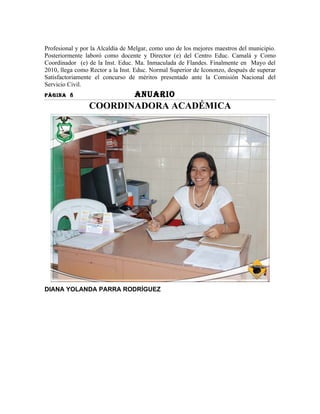 Profesional y por la Alcaldía de Melgar, como uno de los mejores maestros del municipio.
Posteriormente laboró como docente y Director (e) del Centro Educ. Camalá y Como
Coordinador (e) de la Inst. Educ. Ma. Inmaculada de Flandes. Finalmente en Mayo del
2010, llega como Rector a la Inst. Educ. Normal Superior de Icononzo, después de superar
Satisfactoriamente el concurso de méritos presentado ante la Comisión Nacional del
Servicio Civil.
PÀGINA 8                          ANUARIO
                COORDINADORA ACADÉMICA




DIANA YOLANDA PARRA RODRÍGUEZ
 