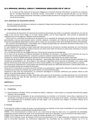 13.3 JORNADAS, ESCUELA, FAMILIA Y COMUNIDAD: RESOLUCIÓN CFE Nº 199/13
En el marco del Plan Nacional de Educación Obligatoria y Formación Docente 2012-2016, anualmente se realizaran
dos (2) “Jornadas Nacionales de Escuela, Familia, y Comunidad” en todas las escuelas del país u en las mismas
fecha. Las autoridades educativas nacionales y jurisdiccionales acordaran el cronograma y temática a abordar en cada
uno de los encuentros.
13.5 JORNADAS DE EDUCACION SEXUAL
Durante el presente año lectivo se realizaran Jornadas de Trabajo sobre Educación Sexual integral, con fechas a definir por
las Autoridades Competentes.
14 SIMULACROS DE EVACUACIÓN:
Los simulacros de evacuación son ejercicios de enseñanza-aprendizaje para dirigir a la población afectada de una zona de
riesgo a otra zona de menor riesgo, en el menor tiempo posible y con la mayor seguridad para conocer la capacidad de
respuesta ante una emergencia o desastre de dicha población.
Tiene como fin, incrementar la confianza de las personas en su capacidad de respuesta ante los efectos de los fenómenos
perturbadores a los que está expuesto (sismo, incendio, explosión, inundación, etc.) Además de conservar la vida y enfrenar
situaciones psicológicas desastrosas (rechazo, pánico, stress, etc.) que pudiera darse como resultado de estas eventualidades.
Son acciones de autoprotección y autocuidado ante emergencias generadas por diferentes fenómenos destructivos, en la
cual los daños pueden ser de diferente magnitud.
En cada establecimiento escolar se deben desarrollar estos ejercicios de simulacros y pruebas operativas con una frecuencia
de por lo menos una cada 90 días, desde simulacros con previo aviso hasta simulacros sin previo aviso, teniendo en cuenta el
Plan Escolar, para la gestión de riesgos.
13.3. Jornada de Prevención de Riesgos Sísmicos y Otros Eventos Causantes de Emergencias.
En el marco de las acciones de Políticas Educativas del Ministerio de Educación y el Gobierno de la Provincia de Jujuy se
realizan las Jornadas de Sensibilización, evaluación y puesta en práctica evaluativa del PEGRS institucional.
Teniendo en cuenta el PEGRS institucional, ejecutar los requerimientos organizativos que se deben contemplar:
Los Ejercicios de Evacuación son prácticas de enseñanza – aprendizaje para dirigir a la Comunidad Educativa afectada en un
contexto de vulnerabilidad a una “Zona Segura” sitio evaluado y organizado para la atención de afectados y con menor riesgo
general. Dicha evacuación debe ejecutarse en el menor tiempo posible y con la seguridad que brinda la práctica constante.
Son acciones de autoprotección y autocuidado ante siniestros generados por diferentes fenómenos o eventos destructivos, en
el cual los daños pueden ser de diferente dimensión.
Tiene como fin incrementar la confianza de la Comunidad en la capacidad de organización institucional escolar en respuesta a
los efectos de los distintos siniestros que pudiera afectar a la Comunidad Educativa.
Conservar la vida como eje fundamental y su contención psicológica en contextos conflictivos que pudieran alterar la vida
regular de los educandos (pánico, stress, etc).
En cada establecimiento escolar se deben desarrollar estos ejercicios de evacuación y pruebas operativas con una frecuencia
de por lo menos una cada 90 días, Ejercicios de Evacuación programados y Ejercicios de Evacuación Sorpresivos como
evaluación de reacción.
CAPÍTULO 3
Actos y conmemoraciones
1. Propósitos
1.1. Actos Escolares y Oficiales: Tienen la finalidad de exaltar y reflexionar sobre hechos y/o procesos relevantes del pasado
histórico y de la actualidad.
1.2. Conmemoraciones: El propósito de las conmemoraciones es contribuir a la formación cívica, ética y espiritual de los
estudiantes, consolidar la unión provincial y nacional, fortalecer la continuidad de los valores, creencias y tradiciones que
son fundamentos de la identidad cultural de cada región y de la provincia que integran el contexto histórico de la
comunidad argentina.
2. Formas
En los distintos niveles y/o ciclos, los actos y conmemoraciones se realizarán en los casos compatibles con sus características,
necesidades e intereses, considerándose las siguientes formas:
FORMA 1 (F1): Conmemoración el mismo día en una o dos horas de clase de cada turno, sin suspensión de actividades,
respetando el horario habitual de salida. Si la conmemoración fuese día no laborable, el acto se realizará el día hábil anterior.
FORMA 2 (F2): Clase alusiva en cada aula a cargo del maestro de grado o de un profesor.
FORMA 3 (F3): Cartelera, la que se colocará al inicio de la jornada escolar y en un lugar destacado, perfectamente visible para
toda la comunidad educativa. Las instituciones organizarán las actividades que se consideren valiosas, con el fin de
10
 