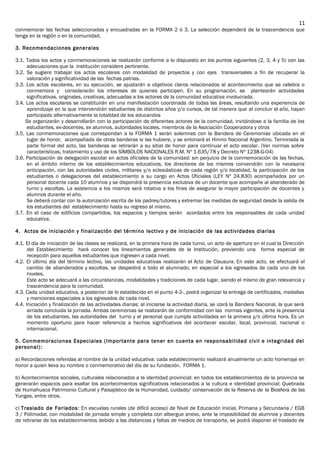 conmemorar las fechas seleccionadas y encuadradas en la FORMA 2 ó 3. La selección dependerá de la trascendencia que
tenga en la región o en la comunidad.
3. Recomendaciones generales
3.1. Todos los actos y conmemoraciones se realizarán conforme a lo dispuesto en los puntos siguientes (2, 3, 4 y 5) con las
adecuaciones que la institución considere pertinente.
3.2. Se sugiere trabajar los actos escolares con modalidad de proyectos y con ejes transversales a fin de recuperar la
valoración y significatividad de las fechas patrias.
3.3. Los actos escolares, en su ejecución, se ajustarán a objetivos claros relacionados al acontecimiento que se celebra o
conmemora y considerarán los intereses de quienes participen. En su programación, se plantearán actividades
significativas, originales, creativas, adecuadas a los actores de la comunidad educativa involucrada.
3.4. Los actos escolares se constituirán en una manifestación coordinada de todas las áreas, resultando una experiencia de
aprendizaje en la que intervendrán estudiantes de distintos años y/o cursos, de tal manera que al concluir el año, hayan
participado alternativamente la totalidad de los educandos
Se organizarán y desarrollarán con la participación de diferentes actores de la comunidad, invitándose a la familia de los
estudiantes, ex-docentes, ex alumnos, autoridades locales, miembros de la Asociación Cooperadora y otros
3.5. Las conmemoraciones que correspondan a la FORMA 1 serán solemnes con la Bandera de Ceremonias ubicada en el
lugar de honor, acompañada de otras banderas si las hubiere, y se entonará el Himno Nacional Argentino. Terminada la
parte formal del acto, las banderas se retirarán a su sitial de honor para continuar el acto escolar. (Ver normas sobre
características, tratamiento y uso de los SÍMBOLOS NACIONALES R.M. Nº 1.635/78 y Decreto Nº 1238-G-04)
3.6. Participación de delegación escolar en actos oficiales de la comunidad: sin perjuicio de la conmemoración de las fechas,
en el ámbito interno de los establecimientos educativos, los directores de los mismos convendrán con la necesaria
anticipación, con las autoridades civiles, militares y/o eclesiásticas de cada región y/o localidad, la participación de los
estudiantes o delegaciones del establecimiento a su cargo en Actos Oficiales (LEY Nº 24.830) acompañados por un
personal docente cada 10 alumnos y se dispondrá la presencia exclusiva de un docente que acompañe al abanderado de
turno y escoltas. La asistencia a los mismos será rotativa a los fines de asegurar la mayor participación de docentes y
alumnos durante el año.
Se deberá contar con la autorización escrita de los padres/tutores y extremar las medidas de seguridad desde la salida de
los estudiantes del establecimiento hasta su regreso al mismo.
3.7. En el caso de edificios compartidos, los espacios y tiempos serán acordados entre los responsables de cada unidad
educativa.
4. Actos de iniciación y finalización del término lectivo y de iniciación de las actividades diarias
4.1. El día de iniciación de las clases se realizará, en la primera hora de cada turno, un acto de apertura en el cual la Dirección
del Establecimiento hará conocer los lineamientos generales de la Institución, previendo una forma especial de
recepción para aquellos estudiantes que ingresen a cada nivel.
4.2. El último día del término lectivo, las unidades educativas realizarán el Acto de Clausura. En este acto, se efectuará el
cambio de abanderados y escoltas, se despedirá a todo el alumnado, en especial a los egresados de cada uno de los
niveles.
Este acto se adecuará a las circunstancias, modalidades y tradiciones de cada lugar, siendo el mismo de gran relevancia y
trascendencia para la comunidad.
4.3. Cada unidad educativa, a posteriori de lo establecido en el punto 4-2-, podrá organizar la entrega de certificados, medallas
y menciones especiales a los egresados de cada nivel.
4.4. Iniciación y finalización de las actividades diarias: al iniciarse la actividad diaria, se izará la Bandera Nacional, la que será
arriada concluida la jornada. Ambas ceremonias se realizarán de conformidad con las normas vigentes, ante la presencia
de los estudiantes, las autoridades del turno y el personal que cumpla actividades en la primera y/o última hora. Es un
momento oportuno para hacer referencia a hechos significativos del acontecer escolar, local, provincial, nacional o
internacional.
5. Conmemoraciones Especiales (Importante para tener en cuenta en responsabilidad civil e integridad del
personal):
a) Recordaciones referidas al nombre de la unidad educativa: cada establecimiento realizará anualmente un acto homenaje en
honor a quien lleva su nombre o conmemorativo del día de su fundación. FORMA 1.
b) Acontecimientos sociales, culturales relacionados a la identidad provincial: en todos los establecimientos de la provincia se
generarán espacios para exaltar los acontecimientos significativos relacionados a la cultura e identidad provincial: Quebrada
de Humahuaca Patrimonio Cultural y Paisajístico de la Humanidad, cuidado/ conservación de la Reserva de la Biosfera de las
Yungas, entre otros.
c) Traslado de Feriados: En escuelas rurales (de difícil acceso) de Nivel de Educación Inicial, Primaria y Secundaria / EGB
3 / Polimodal, con modalidad de jornada simple y completa con albergue anexo, ante la imposibilidad de alumnos y docentes
de retirarse de los establecimientos debido a las distancias y faltas de medios de transporte, se podrá disponer el traslado de
11
 