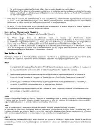  No serán recepcionadas dichas Planillas si faltare documentación, datos o información alguna.
 Las Bajas y/o Altas deben ser informadas inmediatamente de producidas las mismas. La demora de dicha información
deberá ser justificada por el/la Director/a del Establecimiento mediante nota adjunta a la Planilla de Novedades a fin
de deslindar responsabilidades.
• Del 1 al 10 de cada mes, los establecimientos de Nivel Inicial, Primario y establecimientos dependientes de la Coordinación
de Jóvenes y Adultos, Modalidad Especial y Educación Artística, deberán presentar, Planillas de información mensual de los
Beneficiarios de Planes Sociales que estén prestando servicios en esas dependencias.
• De Marzo a Octubre. Presentación de documentación para reconocimiento de servicio del personal docente provisional y
reemplazante de Nivel inicial y Primario en Sección Personal
Secretaría de Planeamiento Educativo
Dirección de Planificación, Evaluación e Información Educativa
• En Marzo Carga Online de Matricula Inicial en Sistema de Rendimiento Escolar:
(http://www.planeducjujuy.com.ar/estadistica/inicio), o presentación de Planillas en Secretaria de Planeamiento Educativo
• En Abril Primera carga en Sistema Online LUA - Web (Legajo Único de Alumno) Las Escuelas/Colegios que tengan dificultad
para la carga en el Sistema (LUA-Web), podrán realizar consulta en la Secretaría de Planeamiento Educativo –
• En Mayo desde la D.P.E.I.E. se realizará la entrega de los Cuadernillos de Relevamiento Anual de Información Educativa
2015 en las Regiones Educativas para los Establecimientos que no carguen mediante Sistema Online: RA – WEB.
Asesoramiento a cargo de la Secretaria d Planeamiento Educativo).
.
Mes de Marzo- Abril
Promoción y difusión de la Olimpíada en todas las escuelas secundarias de la provincia se realizara. La presentación de las
Olimpíadas 2015: objetivos, reglamento, temática de trabajo, propuestas metodológicas y participativas, etc
Mayo
• Inscripción de la Olimpíada de Filosofía-edición 2015. El Equipo Jurisdiccional recepcionará las fichas de inscripción de
las escuelas interesadas conteniendo datos de los alumnos participantes y los docentes asesores.
• Desde mayo a noviembre los establecimientos educativos de todos los niveles podrán solicitar al Programa de
Prevención Símica “Jornadas de Prevención de Riesgos Sísmicas y Otros Eventos Causantes de Emergencias”.
• Desde mayo a noviembre los establecimientos educativos de todos los niveles podrán solicitar la evaluación y/o
corrección de los PEGRS institucional asi como su registro en este Ministerio.
• Desde mayo a noviembre se podrán cursar a la Dirección de Planes Programas y Proyectos Educativos invitaciones
para participar en exposiciones colectivas.
Junio
Encuentro Regional de Filosofía con alumnos y docentes de escuelas inscriptas. Se propone brindar a los estudiantes espacios
y medios para una formación educativa integral, fomentando en ellos las prácticas de investigación, experimentación y
argumentación situadas en un contexto histórico-l social-cultural determinado.
Julio
Taller de fortalecimiento a docentes de escuelas secundarias inscriptas para participar de la Olimpíada
Se realizará una capacitación destinada a docentes asesores de estudiantes que participan de las Olimpíadas para que, a
través de actividades que ayuden a discutir, intercambiar experiencias áulicas y revisar el propio trabajo docente, reflexionen
sobre la enseñanza de la filosofía en la escuela de un modo conjunto, dinámico y participativo.
Agosto
Instancia Escolar. Cada establecimiento deberá organizar una jornada de exposición y debate de los trabajos de los alumnos
participantes, durante la cual un jurado designado por la institución seleccionará los trabajos que participaran en la Instancia
Interescolar.
21
 