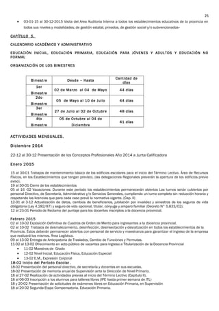 • 03-01-15 al 30-12-2015 Visita del Area Auditoria Interna a todos los establecimientos educativos de la provincia en
todos sus niveles y modalidades; de gestión estatal, privados, de gestión social y/o subvencionados-
CAPÍTULO 5.
CALENDARIO ACADÉMICO Y ADMINISTRATIVO
EDUCACIÓN INICIAL, EDUCACIÓN PRIMARIA, EDUCACIÓN PARA JÓVENES Y ADULTOS Y EDUCACIÓN NO
FORMAL
ORGANIZACIÓN DE LOS BIMESTRES
Bimestre Desde – Hasta
Cantidad de
días
1er
Bimestre
02 de Marzo al 04 de Mayo 44 días
2do
Bimestre
05 de Mayo al 10 de Julio 44 días
3er
Bimestre
27 de Julio al 02 de Octubre 48 días
4to
Bimestre
05 de Octubre al 04 de
Diciembre
41 días
ACTIVIDADES MENSUALES.
Diciembre 2014
22-12 al 30-12 Presentación de los Conceptos Profesionales Año 2014 a Junta Calificadora
Enero 2015
15 al 30-01 Trabajos de mantenimiento básico de los edificios escolares para el inicio del Término Lectivo. Área de Recursos
Físicos, en los Establecimientos que tengan previsto, (las delegaciones Regionales preverán la apertura de los edificios previo
aviso).
19 al 30-01 Cierre de los establecimientos
05 al 16 -02 Vacaciones: Durante este período los establecimientos permanecerán abiertos Los turnos serán cubiertos por
personal Directivo, de Secretaría, Administrativo y/o Servicios Generales, cumpliendo un turno completo sin reducción horaria y
respetando las licencias que para cada caso prevé la normativa vigente. (Cap. II)
12-01 al 3-12 Actualización de datos, cambios de beneficiarios, jubilación por invalidez y siniestros de los seguros de vida
obligatoria (Ley 4.282/87) y seguro de vida opcional, titular, cónyuge y amparo familiar (Decreto N° 5.833/02).
12 al 23-01 Periodo de Reclamo del puntaje para los docentes inscriptos a la docencia provincial.
Febrero 2015
02 al 10-02 Exposición Definitiva de Cuadros de Orden de Merito para ingresantes a la docencia provincial.
02 al 10-02 Trabajos de desmalezamiento, desinfección, desinsectación y desratización en todos los establecimientos de la
Provincia. Éstos deberán permanecer abiertos con personal de servicio y maestranza para garantizar el ingreso de la empresa
que realizará los mismos. Área Logística.
09 al 13-02 Entrega de Anticipatoria de Traslados, Cambio de Funciones y Permutas.
11-02 al 13-02 Ofrecimiento en acto público de vacantes para ingreso a Titularización de la Docencia Provincial
• 11-02 Maestros de Grado
• 12-02 Nivel Inicial, Educación Física, Educación Especial
• 13-02 E.M., Expresión Corporal
18-02 Inicio del Período Escolar.
18-02 Presentación del personal directivo, de secretaría y docentes en sus escuelas.
18-02 Presentación de memoria anual de Supervisión ante la Dirección de Nivel Primario.
18 al 27-02 Realización de actividades previas al inicio del Término Lectivo (Capitulo II).
18 al 06-03 Inscripción a los alumnos para talleres libres (IPE hasta primer semana de ITL)
18 y 20-02 Presentación de solicitudes de exámenes libres en Educación Primaria, en Supervisión
18 al 20-02 Segunda Etapa Compensatoria. Educación Primaria.
25
 