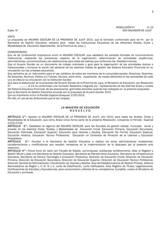 RESOLUCIÓN N° - E.-15
Expte. Nº SAN SALVADOR DE JUJUY
VISTO:
La propuesta de ANUARIO ESCOLAR DE LA PROVINCIA DE JUJUY 2015, que la Comisión conformada para tal fin por la
Secretaría de Gestión Educativa, realizara para todas las Instituciones Educativas de los diferentes Niveles, Ciclos y
Modalidades de Educación dependientes de la Provincia de Jujuy, y
CONSIDERANDO:
Que es de fundamental importancia emitir el ANUARIO ESCOLAR ,que establece los períodos formales de funcionamiento
institucional, realizando las previsiones respecto de la organización, determinación de actividades académicas,
administrativas, conmemorativas y de celebraciones para todos los esferas que conforman los Establecimientos;
Que el Anuario Escolar es un documento de trabajo orientador y guía para la organización de las actividades áulicas e
institucionales y enmarca la acción del personal de los distintos niveles de gestión del Sistema Educativo Provincial en su
vinculación con las unidades educativas;
Que asimismo es un instrumento para el uso cotidiano de todos los miembros de la comunidad escolar: Directivos, Docentes,
No Docentes, Alumnos, Padres y/o Tutores, Vecinos, entre otros, impactando de modos diferentes en las actividades de cada
uno de ellos en su vinculación con la Institución Escolar;
Que para la elaboración de la propuesta del Anuario Escolar de la Provincia de Jujuy, el Ministerio de Educación, por Resolución
N° …………..-E-14 ha conformado una Comisión Redactora integrada por representantes de las distintas áreas y niveles
del Sistema Educativo Provincial, de las asociaciones gremiales docentes ;quienes han trabajado en la presente propuesta ;
Que la Secretaría de Gestión Educativa acuerda con la propuesta de Anuario Escolar 2015
Que es importante incluir el Periodo Especia-(Susques) 2105-2016.
Por ello, en uso de las atribuciones que le son propias;
LA MINISTRA DE EDUCACIÓN
R E S U E L V E:
ARTÍCULO 1°: Aprobar el ANUARIO ESCOLAR DE LA PROVINCIA DE JUJUY, año 2015, para todos los Niveles, Ciclos y
Modalidades de la Educación, que como Anexo Único forma parte de la presente Resolución, incluyendo el Periodo Especial
2.015-2.016
ARTÍCULO 2°: Establecer la vigencia del ANUARIO ESCOLAR, para las Escuelas de gestión estatal, municipal, social y
privada, en los distintos Ciclos, Niveles, y Modalidades de Educación Inicial, Educación Primaria, Educación Secundaria,
Educación Polimodal, Educación Superior, Educación para Jóvenes y Adultos, Educación No Formal, Educación Especial,
Educación Artística, Educación Técnico Profesional, Educación en Contextos de Privación de la Libertad y Educación
Hospitalaria.
ARTÍCULO 3°: Facultar a la Secretaria de Gestión Educativa a realizar los actos administrativos ampliatorios-
complementarios y modificatorios que resulten necesarios en la implementación de lo dispuesto por el presente acto
resolutivo.
ARTICULO 4°: Previa toma de razón por Fiscalía de Estado, comuníquese, publíquese sintéticamente, dése al Registro y
Boletín Oficial y pase a la Secretaría de Gestión Educativa, Secretaría de Planeamiento Educativo, Secretaría de Infraestructura
Educativa, Secretaria de Ciencia Tecnología e Innovación Productiva, Dirección de Educación Inicial, Dirección de Educación
Primaria, Dirección de Educación Secundaria, Dirección de Educación Superior, Dirección de Educación Técnico Profesional,
Dirección General de Administración, Coordinación de Jóvenes y Adultos, Área de Establecimientos de Gestión Privada, Jefatura
Administrativa de Región I, II, III, IV y V, Junta de Clasificación, Junta Calificadora, Área Registro de Títulos, Legalizaciones,
Certificaciones de Estudios y Equivalencias, para conocimiento y efectos de su competencia. Cumplido, vuelva al Ministerio de
Educación y archívese.
3
 