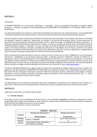 CAPÍTULO 1
Introducción
El ANUARIO ESCOLAR es un documento organizador y orientador- para las Instituciones Educativas de gestión estatal
provincial, municipal y de gestión privada dependientes del MINISTERIO DE EDUCACIÓN en los distintos Niveles, Ciclos y
Modalidades:
Los ejes fundamentales que orientan la construcción del presente documento son: los actores educativos, como protagonistas
y hacedores cotidianos de la Institución Escolar y ésta como ámbito de desarrollo fundamental del proceso educativo.
El Anuario Escolar contiene la Resolución del Ministerio de Educación que lo aprueba y cinco capítulos que refieren a: El ámbito
de aplicación, Niveles de aplicación, Organización de tiempos y Encuentros Institucionales, Actos y Conmemoraciones; la
documentación de presentación mensual y/o periódica común a todos los niveles y modalidades del sistema educativo y un
calendario académico-administrativo organizado por niveles y en cada uno de ellos por período de funcionamiento-incluyendo
el Periodo Especial, además un apartado en el que se detallan las áreas del Ministerio de Educación, las conmemoraciones
aluden a los hechos históricos, culturales y sociales más relevantes de cada Región, de la Provincia y la Nación. Este último
apartado se considera fundamental para la formación de los estudiantes, dado que la riqueza, significación y singularidad de
cada recordación contribuyen al desarrollo de la identidad cultural de los estudiantes.
Para la construcción de este documento se tuvo en cuenta el marco normativo de: la Ley Nº 25864/03, la Ley de Educación
Nacional Nº 26206/06, Ley de Educación Provincial 5.807, el Decreto Acuerdo Nº 8509-E-07, Decreto Nº 5452-E-10, la
Resolución Nº 3373–E–08, la Resolución Nº 3374–E-08 Resolución Nº 165-C.F.E.-11, y demás normas vigentes en la Provincia
que regulan el Sistema Educativo. También se consideraron los aportes y requerimientos de diversos sectores y actores de la
gestión educativa y escolar, los que se canalizaron a través de la Comisión Redactora. Esta producción se encuentra disponible
para la consulta en la página oficial del Ministerio de Educación de la Provincia de Jujuy: www.mejujuy.gov.ar
E s c o r
El presente ANUARIO ESCOLAR tiene vigencia para las instituciones educativas de gestión estatal provincial, municipal y de
gestión privada dependientes del MINISTERIO DE EDUCACIÓN en los distintos Niveles, Ciclos y Modalidades: Educación Inicial,
Educación Primaria, Educación Secundaria, Educación Polimodal, Educación Superior, Educación para Jóvenes y Adultos,
Educación No Formal, Educación Especial y Educación Artística, Educación Técnico Profesional (Decreto Nº 423 – E - 08) y
Educación en Contextos de Privación de la Libertad.
Implementación
Los Responsables de las Instituciones Educativas generarán modalidades de socialización del presente Anuario Escolar y en
acuerdo con miembros de la comunidad educativa, preverán las acciones necesarias para que su contenido se concrete.
19
CAPÍTULO 2
Organización de tiempos y encuentros institucionales
1) Período Escolar
Es el lapso durante el cual se desarrolla el término lectivo y las actividades pedagógicas anteriores y posteriores al mismo,
programadas para el logro de los objetivos de cada institución. Durante este período el personal docente estará a disposición
de la Dirección del Establecimiento en su turno de trabajo.
Según los niveles educativos, el mismo comprende:
PERÍODO ESCOLAR
Período
Niveles de Educación Y
Modalidades
Fechas de Inicio y
Finalización
Período
Escolar
Común
INICIAL Y PRIMARIA
18 de Febrero de 2015
al
30 de Diciembre de 2015SECUNDARIA, EGB3, POLIMODAL Y
EDUCACIÓN NO FORMAL
4
 