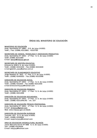 ÁREAS DEL MINISTERIO DE EDUCACIÓN
MINISTERIO DE EDUCACIÓN
Avda. Santibañez Nº 1880 – S.S. de Jujuy (4.600)
Telèf. / Fax: (0388) 4311881 - 4310765
SECRETARÍA DE CIENCIA, TECNOLOGIA Y INNOVACION PRODUCTIVA
Avda. Santibáñez Nº 1602 – 2º Piso - S. S. de Jujuy (4.600)
Teléf: (0388) 4221360
E-mail: seccyt@mejujuy.gov.ar
SECRETARÍA DE GESTIÓN EDUCATIVA
Echeverria 408-S. S. de Jujuy (4.600)
Teléf.: (0388) 4231029 – Fax (0388) 4221929
e-mail:gestión_jujuy@yahoo.com.ar
SECRETARÍA DE PLANEAMIENTO EDUCATIVO
Jorge Newbery N° 602 – 2° Piso S. S. de Jujuy (4.600)
Teléf.: (0388) 4249300 – Fax (0388) 4310398
DIRECCIÓN DE EDUCACION INICIAL
Avda. Santibáñez Nº 1602 – 1º Piso - S. S. de Jujuy (4.600)
Teléf.: (0388) 422359 – Fax (0388) 4221359
e-mail:direccionmijujuy@hotmail.com
DIRECCIÓN DE EDUCACION PRIMARIA
Avda. Santibáñez Nº 1602 – 1º Piso - S. S. de Jujuy (4.600)
Teléf.: (0388) 4221499
DIRECCIÓN DE EDUCACION SECUNDARIA
Avda. Santibáñez Nº 1602 – 2º Piso - S. S. de Jujuy (4.600)
Teléf.: (0388) 4221344/45 – Int. 107
DIRECCIÓN DE EDUCACIÓN TÉCNICO PROFESIONAL
Avda. Santibáñez Nº 1602 – 2º Piso - S. S. de Jujuy (4.600)
E-mail: dirtecjuy@gmail.com
Web: www.mejujuy.gov.ar/deyfp
DIRECCIÓN DE EDUCACIÒN SUPERIOR
Tumusla 627 -S. S. de Jujuy (4.600)
Teléf.: (0388) 4226894
E-mail: superiorjujuy@hotmail.com
AREA DE EDUCACION INTERCULTURAL BILINGÜE
Juana Manuela Gorriti Nº 688- S. S. de Jujuy (4.600)
Telf.: (0388) 4314559
E-mail: eibjujuy@hotmail.com
49
 