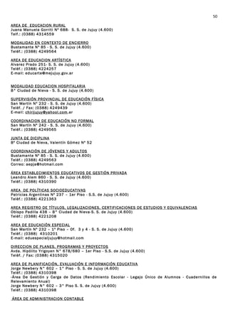 AREA DE EDUCACION RURAL
Juana Manuela Gorriti Nº 688- S. S. de Jujuy (4.600)
Telf.: (0388) 4314559
MODALIDAD EN CONTEXTO DE ENCIERRO
Bustamante Nº 85 - S. S. de Jujuy (4.600)
Teléf.: (0388) 4249564
AREA DE EDUCACION ARTÌSTICA
Alvarez Prado 251- S. S. de Jujuy (4.600)
Teléf.: (0388) 4224257
E-mail: educarte@mejujuy.gov.ar
MODALIDAD EDUCACION HOSPITALARIA
B° Ciudad de Nieva - S. S. de Jujuy (4.600)
SUPERVISIÓN PROVINCIAL DE EDUCACIÓN FÍSICA
San Martín Nº 232 - S. S. de Jujuy (4.600)
Teléf. / Fax: (0388) 4249439
E-mail: chirijujuy@yahool.com.ar
COORDINACION DE EDUCACIÓN NO FORMAL
San Martín Nº 242 - S. S. de Jujuy (4.600)
Teléf.: (0388) 4249565
JUNTA DE DICIPLINA
Bº Ciudad de Nieva, Valentín Gómez Nº 52
COORDINACIÓN DE JÓVENES Y ADULTOS
Bustamante Nº 85 - S. S. de Jujuy (4.600)
Teléf.: (0388) 4249563
Correo: aepja@hotmail.com
ÁREA ESTABLECIMIENTOS EDUCATIVOS DE GESTIÓN PRIVADA
Leandro Alem 860 - S. S. de Jujuy (4.600)
Teléf.: (0388) 4310390
AREA DE POLÍTICAS SOCIOEDUCATIVAS
Patricias Argentinas Nº 237 – 1er Piso - S.S. de Jujuy (4.600)
Telèf.: (0388) 4221363
AREA REGISTRO DE TÍTULOS, LEGALIZACIONES, CERTIFICACIONES DE ESTUDIOS Y EQUIVALENCIAS
Obispo Padilla 438 – B° Ciudad de Nieva-S. S. de Jujuy (4.600)
Teléf.: (0388) 4221208
AREA DE EDUCACIÓN ESPECIAL
San Martín Nº 232 – 1º Piso – Of. 3 y 4 - S. S. de Jujuy (4.600)
Teléf.: (0388) 4310201
E-mail: eduespecialjujuy@hotmail.com
DIRECCION DE PLANES, PROGRAMAS Y PROYECTOS
Avda. Hipólito Yrigoyen N° 678/680 – 1er Piso - S.S. de Jujuy (4.600)
Telèf. / Fax: (0388) 4315020
AREA DE PLANIFICACIÓN, EVALUACIÓN E INFORMACIÓN EDUCATIVA
Jorge Newbery N° 602 – 1° Piso - S. S. de Jujuy (4.600)
Teléf.: (0388) 4310398
-Área De Gestión y Carga de Datos (Rendimiento Escolar - Legajo Único de Alumnos - Cuadernillos de
Relevamiento Anual)
Jorge Newbery N° 602 – 3° Piso S. S. de Jujuy (4.600)
Teléf.: (0388) 4310398
ÁREA DE ADMINISTRACION CONTABLE
50
 