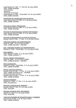 Jorge Newbery N° 602 – 1° Piso S.S. de Jujuy (4600)
Teléf.: (0388) 4249300
-Área Contable
-Tesorería
-Rendición De Cuentas
Jorge Newbery N° 602 – Planta Baja S.S. de Jujuy (4600)
Teléf.:(0388) 4249300
SECRETARÍA DE INFRAESTRUCTURA EDUCATIVA
Juana Manuel Gorriti Nº 688 - S. S. de Jujuy (4.600)
Teléf.: (0388) 4244064
Dirección de Obras y Planificación
Juana Manuel Gorriti Nº 688 - S. S. de Jujuy (4.600)
Teléf.: (0388) 4244064
Dirección de Contrataciones y Gestión Administrativa
Juana Manuel Gorriti Nº 688 - S. S. de Jujuy (4.600)
Teléf.: (0388) 4244064
Dirección de Mantenimiento de Edificios Escolares
Senador Perez Nº 581 – 1º Piso - S. S. de Jujuy (4.600)
DIRECCION GENERAL DE ADMINISTRACION
Alvear Nº 1258 - S. S. de Jujuy (4.600)
Teléf.: (0388) 4221452 – 4221365
SUB - DIRECCIÓN GENERAL DE ADMINISTRACIÓN
Güemes Nº 1092 – Planta Baja - S. S. de Jujuy (4.600)
Área Logística
Avda. España Nº 1630 - S. S. de Jujuy (4.600)
Teléf.: (0388) 4249403 / 7
Área de Gestión Presupuestaria
Alvear Nº 1258 - S. S. de Jujuy (4.600)
Teléf.: (0388) 4221452 – 4221365
Área Liquidaciones
Güemes Nº 1092 - Planta Baja - S. S. de Jujuy (4.600)
Teléf.: (0388) 4244285
Área de Recursos Humanos
Senador Perez Nº 581 – 1º Piso - S. S. de Jujuy (4.600)
Teléf.: (0388) 4221350 al 52 – 4249458
Jefatura Recursos Humanos
Senador Pérez Nº 581 – 1º Piso - S. S. de Jujuy (4.600)
Teléf.: (0388) 4244285
SECCION PERSONAL
Güemes N° 1092 - 1° Piso - S. S. de Jujuy (4.600)
Teléf.: 4221351/52
SECCION LICENCIAS NIVEL PRIMARIO
Senador Pérez N° 467- S. S. de Jujuy (4.600)
Teléf.: 4221350
SECCION LICENCIAS NIVEL SECUNDARIO
Güemes N° 1031- S. S. de Jujuy (4.600)
Teléf.: 4249788
JUNTA CALIFICADORA DE EDUCACIÓN INICIAL Y PRIMARIA
José Carrizo Nº 652 - S. S. de Jujuy (4.600)
Teléf.: (0388) 4249525
51
 