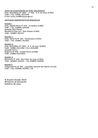 JUNTA DE CLASIFICACIÓN DE NIVEL SECUNDARIO
Avda. Santibáñez Nº 1602 – 1º Piso - S. S. de Jujuy (4.600)
Teléf. / Fax: (0388) 4221354
E-mail: junta_med@mejujuy.gov.ar
JEFATURAS ADMINISTRATIVAS REGIONALES
REGIÓN I
Avda. España Norte Nº 673 - La Quiaca (4.660)
Teléf. / Fax: (03885) 423436
Subsede Abra Pampa
Macedonio Graz s/n - Abra Pampa (4.640)
Teléf.: (03887) 491117
REGIÓN II
Avda. Santa Fé Nº 100 - Humahuaca (4.630)
Teléf. / Fax: (03887) 421502
REGIÓN III
Avda. Santibáñez Nº 1602 - S. S. de Jujuy (4.600)
Teléf.: (0388) 4221359 / 35 y 4221499
Subsede Perico
Belgrano Nº 456 - Ciudad Perico (4.608)
Teléf.: (0388) 49115221
REGIÓN IV
Sarmiento Nº 234 - San Pedro de Jujuy (4.500)
Teléf.: (03884) 424314 – Fax (03884) 423024
REGIÓN V
Independencia Nº 491 - Libertador General San Martín (4.512)
Teléf. / Fax: (03886) 422891 / 92
© Anuario Escolar 2015
Ministerio de Educación
Gobierno de Jujuy
52
 