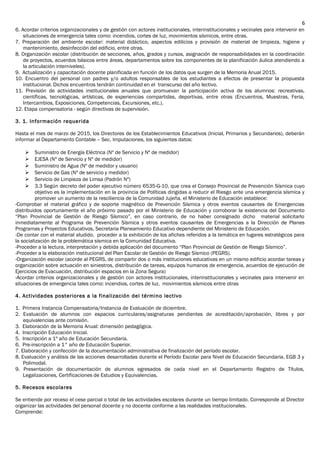 6. Acordar criterios organizacionales y de gestión con actores institucionales, interinstitucionales y vecinales para intervenir en
situaciones de emergencia tales como: incendios, cortes de luz, movimientos sísmicos, entre otras.
7. Preparación del ambiente escolar: material didáctico, aspectos edilicios y provisión de material de limpieza, higiene y
mantenimiento, desinfección del edificio, entre otras.
8. Organización escolar (distribución de secciones, años, grados y cursos, asignación de responsabilidades en la coordinación
de proyectos, acuerdos básicos entre áreas, departamentos sobre los componentes de la planificación áulica atendiendo a
la articulación interniveles).
9. Actualización y capacitación docente planificada en función de los datos que surgen de la Memoria Anual 2015.
10. Encuentro del personal con padres y/o adultos responsables de los estudiantes a efectos de presentar la propuesta
institucional. Dichos encuentros tendrán continuidad en el transcurso del año lectivo.
11. Previsión de actividades institucionales anuales que promuevan la participación activa de los alumnos: recreativas,
científicas, tecnológicas, artísticas, de experiencias compartidas, deportivas, entre otras (Encuentros, Muestras, Feria,
Intercambios, Exposiciones, Competencias, Excursiones, etc.).
12. Etapa compensatoria - según directivas de supervisión.
3. 1. Información requerida
Hasta el mes de marzo de 2015, los Directores de los Establecimientos Educativos (Inicial, Primarios y Secundarios), deberán
informar al Departamento Contable – Sec. Imputaciones, los siguientes datos:
 Suministro de Energía Eléctrica (Nº de Servicio y Nº de medidor)
 EJESA (Nº de Servicio y Nº de medidor)
 Suministro de Agua (Nº de medidor y usuario)
 Servicio de Gas (Nº de servicio y medidor)
 Servicio de Limpieza de Limsa (Padrón Nº)
 3.3 Según decreto del poder ejecutivo número 6535-G-10, que crea el Consejo Provincial de Prevención Sísmica cuyo
objetivo es la implementación en la provincia de Políticas dirigidas a reducir el Riesgo ante una emergencia sísmica y
promover un aumento de la resciliencia de la Comunidad Jujeña, el Ministerio de Educación establece:
-Comprobar el material gráfico y de soporte magnético de Prevención Sísmica y otros eventos causantes de Emergencias
distribuidos oportunamente el año próximo pasado por el Ministerio de Educación y corroborar la existencia del Documento
“Plan Provincial de Gestión de Riesgo Sísmico”, en caso contrario, de no haber consignado dicho material solicitarlo
inmediatamente al Programa de Prevención Sísmica y otros eventos causantes de Emergencias a la Dirección de Planes
Programas y Proyectos Educativos, Secretaria Planeamiento Educativo dependiente del Ministerio de Educación.
-De contar con el material aludido, proceder a la exhibición de los afiches referidos a la temática en lugares estratégicos para
la socialización de la problemática sísmica en la Comunidad Educativa.
-Proceder a la lectura, interpretación y debida aplicación del documento “Plan Provincial de Gestión de Riesgo Sísmico”.
-Proceder a la elaboración institucional del Plan Escolar de Gestión de Riesgo Sísmico (PEGRS).
-Organización escolar (acorde al PEGRS, de compartir dos o más instituciones educativas en un mismo edificio acordar tareas y
organización sobre actuación en siniestros, distribución de tareas, equipos humanos de emergencia, acuerdos de ejecución de
Ejercicios de Evacuación, distribución espacios en la Zona Segura)
-Acordar criterios organizacionales y de gestión con actores institucionales, interinstitucionales y vecinales para intervenir en
situaciones de emergencia tales como: incendios, cortes de luz, movimientos sísmicos entre otras
4. Actividades posteriores a la finalización del término lectivo
1. Primera Instancia Compensatoria/Instancia de Evaluación de diciembre.
2. Evaluación de alumnos con espacios curriculares/asignaturas pendientes de acreditación/aprobación, libres y por
equivalencias ante comisión.
3. Elaboración de la Memoria Anual: dimensión pedagógica.
4. Inscripción Educación Inicial.
5. Inscripción a 1º año de Educación Secundaria.
6. Pre-inscripción a 1° año de Educación Superior.
7. Elaboración y confección de la documentación administrativa de finalización del período escolar.
8. Evaluación y análisis de las acciones desarrolladas durante el Período Escolar para Nivel de Educación Secundaria, EGB 3 y
Polimodal.
9. Presentación de documentación de alumnos egresados de cada nivel en el Departamento Registro de Títulos,
Legalizaciones, Certificaciones de Estudios y Equivalencias.
5. Recesos escolares
Se entiende por receso el cese parcial o total de las actividades escolares durante un tiempo limitado. Corresponde al Director
organizar las actividades del personal docente y no docente conforme a las realidades institucionales.
Comprende:
6
 