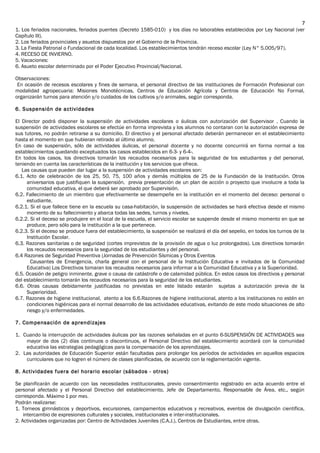 1. Los feriados nacionales, feriados puentes (Decreto 1585-010) y los días no laborables establecidos por Ley Nacional (ver
Capítulo III).
2. Los feriados provinciales y asuetos dispuestos por el Gobierno de la Provincia.
3. La Fiesta Patronal o Fundacional de cada localidad. Los establecimientos tendrán receso escolar (Ley N° 5.005/97).
4. RECESO DE INVIERNO.
5. Vacaciones:
6. Asueto escolar determinado por el Poder Ejecutivo Provincial/Nacional.
Observaciones:
En ocasión de recesos escolares y fines de semana, el personal directivo de las instituciones de Formación Profesional con
modalidad agropecuaria: Misiones Monotécnicas, Centros de Educación Agrícola y Centros de Educación No Formal,
organizarán turnos para atención y/o cuidados de los cultivos y/o animales, según corresponda.
6. Suspensión de actividades
El Director podrá disponer la suspensión de actividades escolares o áulicas con autorización del Supervisor . Cuando la
suspensión de actividades escolares se efectúe en forma imprevista y los alumnos no contaran con la autorización expresa de
sus tutores, no podrán retirarse a su domicilio. El directivo y el personal afectado deberán permanecer en el establecimiento
hasta el momento en que hubieran retirado al último alumno.
En caso de suspensión, sólo de actividades áulicas, el personal docente y no docente concurrirá en forma normal a los
establecimientos quedando exceptuados los casos establecidos en 6-3- y 6-4-.
En todos los casos, los directivos tomarán los recaudos necesarios para la seguridad de los estudiantes y del personal,
teniendo en cuenta las características de la institución y los servicios que ofrece.
27Las causas que pueden dar lugar a la suspensión de actividades escolares son:
6.1. Acto de celebración de los 25, 50, 75, 100 años y demás múltiplos de 25 de la Fundación de la Institución. Otros
aniversarios que justifiquen la suspensión, previa presentación de un plan de acción o proyecto que involucre a toda la
comunidad educativa, el que deberá ser aprobado por Supervisión.
6.2. Fallecimiento de un miembro que efectivamente se desempeñe en la institución en el momento del deceso: personal o
estudiante.
6.2.1. Si el que fallece tiene en la escuela su casa-habitación, la suspensión de actividades se hará efectiva desde el mismo
momento de su fallecimiento y abarca todas las sedes, turnos y niveles.
6.2.2. Si el deceso se produjere en el local de la escuela, el servicio escolar se suspende desde el mismo momento en que se
produce, pero sólo para la institución a la que pertenece.
6.2.3. Si el deceso se produce fuera del establecimiento, la suspensión se realizará el día del sepelio, en todos los turnos de la
Institución Escolar.
6.3. Razones sanitarias o de seguridad (cortes imprevistos de la provisión de agua o luz prolongados). Los directivos tomarán
los recaudos necesarios para la seguridad de los estudiantes y del personal.
6.4 Razones de Seguridad Preventiva (Jornadas de Prevención Sísmicas y Otros Eventos
Causantes de Emergencia, charla general con el personal de la Institución Educativa e invitados de la Comunidad
Educativa) Los Directivos tomaran los recaudos necesarios para informar a la Comunidad Educativa y a la Superioridad.
6.5. Ocasión de peligro inminente, grave o causa de catástrofe o de calamidad pública. En estos casos los directivos y personal
del establecimiento tomarán los recaudos necesarios para la seguridad de los estudiantes.
6.6. Otras causas debidamente justificadas no previstas en este listado estarán sujetas a autorización previa de la
Superioridad.
6.7. Razones de higiene institucional, atento a los 6.6.Razones de higiene institucional, atento a los instituciones no estén en
condiciones higiénicas para el normal desarrollo de las actividades educativas, evitando de este modo situaciones de alto
riesgo y/o enfermedades.
7. Compensación de aprendizajes
1. Cuando la interrupción de actividades áulicas por las razones señaladas en el punto 6-SUSPENSIÓN DE ACTIVIDADES sea
mayor de dos (2) días continuos o discontinuos, el Personal Directivo del establecimiento acordará con la comunidad
educativa las estrategias pedagógicas para la compensación de los aprendizajes.
2. Las autoridades de Educación Superior están facultadas para prolongar los períodos de actividades en aquellos espacios
curriculares que no logren el número de clases planificadas, de acuerdo con la reglamentación vigente.
8. Actividades fuera del horario escolar (sábados - otros)
Se planificarán de acuerdo con las necesidades institucionales, previo consentimiento registrado en acta acuerdo entre el
personal afectado y el Personal Directivo del establecimiento, Jefe de Departamento, Responsable de Área, etc., según
corresponda. Máximo 1 por mes.
Podrán realizarse:
1. Torneos gimnásticos y deportivos, excursiones, campamentos educativos y recreativos, eventos de divulgación científica,
intercambio de expresiones culturales y sociales, institucionales e inter-institucionales.
2. Actividades organizadas por: Centro de Actividades Juveniles (C.A.J.), Centros de Estudiantes, entre otras.
7
 
