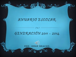 ANUARIO ESCOLAR.
GENERACIÓN 2011 – 2014.
P O R : O M A R B R A C H O .
 