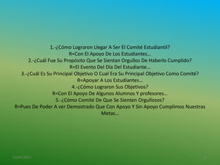 1.-¿Cómo Lograron Llegar A Ser El Comité Estudiantil?
R=Con El Apoyo De Los Estudiantes…
2.-¿Cuál Fue Su Propósito Que Se Sientan Orgullos De Haberlo Cumplido?
R=El Evento Del Día Del Estudiante…
3.-¿Cuál Es Su Principal Objetivo O Cual Era Su Principal Objetivo Como Comité?
R=Apoyar A Los Estudiantes…
4.-¿Cómo Lograron Sus Objetivos?
R=Con El Apoyo De Algunos Alumnos Y profesores…
5.-¿Cómo Comité De Que Se Sienten Orgullosos?
R=Pues De Poder A ver Demostrado Que Con Apoyo Y Sin Apoyo Cumplimos Nuestras
Metas…
07/07/2017 13
 