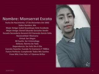 Nombre: Monserrat Escoto
Fecha De Nacimiento: 17 De Diciembre Del 2002
Sobre Nombre: Ale
Mejor Amiga: Isabel Guadalupe Ante Escobedo
Mejor Amigo: Daniel Eduardo Gonzales Verdín
Escuela Secundaria General #12 Everardo García Valle
Nacionalidad: Mexicana
Virtud: Ser Alegre
Mi Sueño: Ser Criminóloga
Defecto: Reírme De Todo
Dependencia: Ser Feliz Día A Día
Canción Favorita: Cuando Te Enamores Y 700Km
Futuro Perfecto: Cumpliendo Todos Mis Sueños
Frase Mía: Eres Feliz :v Y Quieres Brillar
07/07/2017 4
 