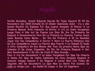 Biografía
Verdín González, Daniel Eduardo Nacido En Tepic Nayarit El 20 De
Noviembre Del 2002.Estudió En El Kínder Gabilondo Soler 1ro y 2do
Donde Recibió Un Diploma Por Sus Logros Después Al Entrar A La
Primaria Manuel Ávila Camacho Al Entrar A 1ro Le Daba Vergüenza
Luego Pasó A 2do Así Se Fueron Los Días En 3ro De Primaria Se
Empezó A Desenvolverse Pero En La Primaria Le Pasaron Tantas Cosas
Como Buenas Como Malas... En 4to De Primaria A El Le Gustaba
Jugar Con Sus Compañeros A Cerrar Y Abrir La Puerta Entonces Uno
De Sus Compañeros Azoto La Puerta Muy Fuerte Y Le Rompió El Dedo
A Otro Compañero En Ese Mismo Año Tuvo Su primera Novia Que Se
Llamaba O Se Llama Jaqueline; En 5to De Primaria Empezó A Ser
Mas Desobediente Y En 6to Se Creía El Mas Grande…
Paso A 1ro De Secundaria Y Le Daba Vergüenza Por Que No Conocía
A Nadie Por Que Se Había Cambiado De Casa Después Empezó A
Conocer Amigos Nuevos Y Se Empezó A Llevar Bien Con Todos En
Segundo Año De Secundaria Lo Que Mas Le Gusto Fue Cuando Se
Callo su Amigo Luis … Su Sueño Es Llegar A Ser Un Ingeniero07/07/2017 7
 