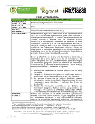 FICHA METODOLÓGICA
EVALUACIONES AGROPECUARIAS MUNICIPALES1
NOMBRE DE LA
INVESTIGACIÓN
Evaluaciones Agropecuarias Municipales
SIGLA DE LA
INVESTIGACIÓN
EVA
ENTIDAD
ENCARGADA
Corporación Colombia Internacional (CCI)
ANTECEDENTES El Ministerio de Agricultura y Desarrollo Rural implementó desde
1972 las Evaluaciones Agropecuarias para poder conocer la
oferta agropecuaria del país. El objetivo de las evaluaciones es
obtener información agrícola para los diferentes cultivos
transitorios y permanentes, estimando las variables de área,
producción y rendimiento y de igual forma obtener información
pecuaria y piscícola. Adicional a esta información de estructura
productiva, las Evaluaciones Municipales obtienen informes de
coyuntura de la producción agropecuaria que contienen aspectos
cualitativos como son los efectos climatológicos, fitosanitarios y
provisión de insumos en la producción agrícola.
Desde el año 2010, con el propósito de mejorar la calidad de la
información de la oferta agropecuaria de los municipios, se ha
venido integrando a las EVA, las herramientas de las tecnologías
de información geográfica como los Sistemas de Información
Geográfica (SIG), sistemas de Posicionamiento Global (GPS) y
Mapeo Participativo. El proceso es el siguiente:
1. Identificación y selección del material geográfico de las áreas
de interés.
2. Generación de listados de productores municipales, visitando
sus fincas y ubicando geográficamente los lotes de cultivo.
3. En grandes extensiones de cultivos, haciendo mapeos
participativos con las comunidades de productores y técnicos
municipales, para identificar y delimitar las áreas de
producción.
4. Montar la información adquirida en un Sistema de
Información Geográfica de Libre Versión, a disposición de los
municipios involucrados y entidades participantes (MADR,
Gobernaciones Departamentales, Alcaldías Municipales, etc.)
OBJETIVO
GENERAL
Estimar las variables de la oferta productiva agropecuaria,
forestal y acuícola a nivel municipal, cuyos agregados generen
las estadísticas sectoriales a nivel departamental, buscando
mejorar los procesos de validación y análisis de consistencia de
1
Ficha metodológica realizada con la información presentada en los siguientes documentos:
Evaluaciones Agropecuarias Municipales, MADR-CCI convenio 073 de 2011.
Corporación Colombia Internacional. Documento Metodológico Versión 04. Bogotá, 2007.
Corporación Colombia Internacional. Cartilla Evaluaciones Agropecuarias Municipales. Bogotá, 2011.
192
Fichas Metodológicas
Dirección Nueva: Avenida Jiménez N° 7A-17 / Dirección Antigua: Avenida Jiménez No. 7 – 65 PBX: 334 11 99 www.minagricultura.gov.co
Recepción Correspondencia: Dirección Nueva: Carrera 8 N° 12B – 31/ Dirección Antigua: Carrera 8 N° 13 – 31
Código Postal Nro.11711
Libertad y Orden
 