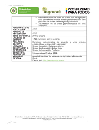 Dirección Nueva: Avenida Jiménez N° 7A-17 / Dirección Antigua: Avenida Jiménez No. 7 – 65 PBX: 334 11 99 www.minagricultura.gov.co
Recepción Correspondencia: Dirección Nueva: Carrera 8 N° 12B – 31/ Dirección Antigua: Carrera 8 N° 13 – 31
Código Postal Nro.11711
Georeferenciación de lotes de cultivo con navegadores
GPS para obtener marcos de lista georeferenciados para
productos de interés a nivel regional y/o nacional.
Actualización de las áreas georeferenciadas en años
anteriores.
PERIODICIDAD DE
PUBLICACIÓN
Anual
PERIODO DE
RECOLECCIÓN
Anual
SERIE DISPONIBLE 2009 a la fecha
UNIVERSO DE
ESTUDIO
1.123 municipios a nivel nacional.
POBLACIÓN
OBJETIVO
Municipios seleccionados de acuerdo a unos criterios
establecidos y su disposición a participar.
UNIDAD DE
OBSERVACIÓN E
INFORMACIÓN
Unidad de análisis: Cultivos de interés
Unidad de observación: Lote o finca
Unidad de información: Productor
COBERTURA
GEOGRÁFICA
95 municipios al finalizar 2012.
MEDIOS DE
DIFUSÓN
Anuario Estadístico del Ministerio de Agricultura y Desarrollo
Rural.
Pagina web: http://www.agronet.gov.co
200
Fichas Metodológicas
Libertad y Orden
 