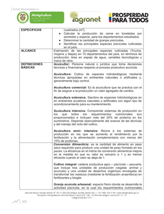 Dirección Nueva: Avenida Jiménez N° 7A-17 / Dirección Antigua: Avenida Jiménez No. 7 – 65 PBX: 334 11 99 www.minagricultura.gov.co
Recepción Correspondencia: Dirección Nueva: Carrera 8 N° 12B – 31/ Dirección Antigua: Carrera 8 N° 13 – 31
Código Postal Nro.11711
ESPECIFICOS cuadrados (m2
).
Calcular la producción de carne en toneladas por
semestre y especie, para los departamentos estudiados.
Determinar la cantidad de granjas piscícolas.
Identificar las principales especies piscícolas cultivadas
en el país.
ALCANCE Estimación de las principales especies cultivadas (Trucha,
mojarra y tilapia) en 15 departamentos del país, en términos de
producción, área en espejo de agua, variables tecnológicas y
mano de obra.
DEFINICIONES
BASICAS
Acuicultor: Persona natural o jurídica que toma decisiones
técnicas y financieras respecto al proceso productivo acuícola.
Acuicultura: Cultivo de especies hidrobiológicas mediante
técnicas apropiadas en ambientes naturales o artificiales y,
generalmente bajo control.
Acuicultura comercial: Es la acuicultura que se practica con el
fin de asignar a la producción un valor agregado de cambio.
Acuicultura extensiva: Siembra de especies hidrobiológicas en
en ambientes acuáticos naturales o artificiales con algún tipo de
acondicionamiento para su mantenimiento.
Acuicultura intensiva: Comprende sistemas de producción en
los que todos los requerimientos nutricionales son
proporcionados e incluyen más del 20% de proteína en los
suministros. Depende esencialmente del avance de las técnicas
y del manejo del ciclo del cultivo.
Acuicultura semi- intensiva: Reúne a los sistemas de
producción en los que se aumenta el rendimiento por la
fertilización y la alimentación complementaria con menos del
10% de proteínas.
Conversión Alimenticia: es la cantidad de alimento en peso
seco requerido para producir una unidad de peso húmedo en los
peces. La eficiencia en el índice de conversión alimenticia mejora
en la medida en que su valor es cercano a 1 y es menos
eficiente cuando el valor se aleja de 1.
Cultivo integral: cadena productiva agro – piscícola – pecuaria,
que incluye tres unidades de producción (vegetal, animal y
acuícola) y una unidad de desechos orgánicos encargada de
transformar los residuos (mediante la fertilización anaeróbica) en
fertilizantes y biogás.
Granja acuícola artesanal: espacio físico donde se desarrolla la
actividad piscícola, en la cual los requerimientos nutricionales
202
Fichas Metodológicas
Libertad y Orden
 