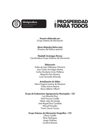 Libertad y Orden
Anuario elaborado por:
Grupo Sistema de Información
María Alejandra Botiva León
Directora de Política sectorial
Elizabeth Arciniegas Riveros
Coordinadora Grupo Sistemas de Información
Elaboración
Eudes de Jesús Velásquez Chaverra
Juan Carlos Arciniegas Muñoz
Carlos Humberto Arias Walteros
Alejandro Ruiz Romero
Luisa Fernanda Alvarado
Actualización de Tablas
Maria Eugenia Lozano de Manjares
Carlos Arturo Pereira
Mario Alberto Villamil
Grupo de Evaluaciones Agropecuarias Municipales – CCI
Luis Eduardo Díaz
Yesid Yucuma Castillo
Néstor Julio Hernández
José Miguel Díaz Covaleda
Manuel Pescador
Franci Osuna Correa
Grupo Sistemas de Información Geográfica – CCI
Liliana Castillo
Elmer Rodríguez
Angie Ordoñez
Carolina Romero
 