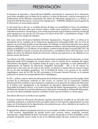 PRESENTACIÓN
6
Presentación
El Ministerio de Agricultura y Desarrollo Rural (MADR), reconociendo la importancia de la información
como factor estratégico para el diseño de las políticas y la toma de decisiones, continúa avanzando en el
fortalecimiento de los diferentes componentes del sistema de información agropecuario y su difusión, a
través de la Red de Información y Comunicación Agropecuaria – AGRONET, plataforma para la gestión de
la información y el conocimiento sectorial.
La red cuenta hoy en día con un completo almacén de datos con accesibilidad en línea a las estadísticas
fundamentales del sector, tales como comercio exterior, crédito, área, producción y rendimiento, precios e
indicadores económicos. De esta forma, se ha venido posicionando como la fuente principal de consulta del
sector agropecuario con más de 167 mil accesos a la web en el año 2011 y ubicándose en el lugar 1.223
de los portales más visitados de Colombia.
Esta nueva versión del Anuario Estadístico del Sector Agropecuario y Pesquero 2011, se enfoca en la
presentación de los resultados de las Evaluaciones Agropecuarias Municipales (EVA). Esto con el fin de
reportar una única fuente de datos en este documento. Sin embargo, la información del sector que se deriva
de fuentes diferentes a las EVA, junto con otros indicadores económicos, estará disponible para consulta del
público en AGRONET y en CD adjunto, el cual además, contiene la base de datos municipal 2007-2011 de
las EVA. El MADR ha iniciado un proceso de armonización y consolidación de las cifras del sector, con el
objetivo de unificar las diferentes fuentes de información, esfuerzo que esperamos se vea reflejado en una
próxima versión del Anuario.
Con relación a las EVA, se destaca que dentro del mejoramiento contemplado para el instrumento, se vienen
efectuando desde 2010 estrategias de carácter técnico, como la inclusión de los resultados del registro
administrativo del algodón y los muestreos duales de sorgo y soya. Igualmente, se viene adelantando la
implementación de Sistemas de Información Geográfica Municipales – SIG, a fin de mejorar las
estimaciones a este nivel y por tal razón en esta versión, se adiciona un aparte sobre los avances y logros
del uso de estas tecnologías geográficas. Con la finalidad de ilustrar a los usuarios en los aspectos
metodológicos, tanto de las EVA, los SIG municipales y la Encuesta Nacional Piscícola, en la presente
publicación se anexan las correspondientes fichas metodológicas.
En 2011, se llevó a cabo la realización del proyecto de las Evaluaciones Agropecuarias Municipales, fuente
principal de la información contenida en este anuario, en convenio con la Corporación Colombia
Internacional (CCI), entidad con gran trayectoria y experiencia en la operación de sistemas de información
en el ámbito rural. Agradecemos a las Secretarias de Agricultura departamentales, a las Unidades
Municipales de Asistencia Técnica, a los Centros Provinciales de Gestión Agroempresarial y a las Oficinas
de Planeación de todos los municipios del país por la información suministrada en el desarrollo del proyecto,
así como a las demás entidades y gremios vinculados al sector que nos brindaron su valioso apoyo.
Esta edición del anuario se divide en seis capítulos:
El primero contiene la información del subsector agrícola incluyendo las variables de uso del suelo, área
cosechada, producción y rendimiento de los principales cultivos a nivel nacional y departamental, así como
mapas con la localización de los departamentos más productores por cultivo, calendarios de cosecha y la
valoración de la producción agrícola.
El segundo hace referencia al subsector pecuario en sus principales variables: extracción de ganado bovino
a nivel nacional, disponibilidad de ganado bovino para consumo interno, producción nacional,
importaciones y disponibilidad de leche, movimiento y precios de ganado en la feria de Medellín, precio
promedio del ganado vacuno macho en pie en las diferentes plazas del país, producción avícola y su
 