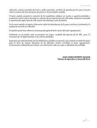 7
Presentación
valoración, precios promedio de huevo y pollo mayoristas, sacrificio de ganado porcino para consumo
interno y precios de otros productos pecuarios en las principales ciudades.
El tercer capítulo presenta la evolución de las estadísticas cafeteras en cuanto a superficie plantada y
producción, precio interno de compra y volumen de las exportaciones de café verde, existencias mensuales
y exportaciones según tipos de café, puertos de embarque y país de destino.
En el cuarto capítulo se registra información sobre los desembarcos de la pesca marítima y continental y la
producción acuícola en Colombia.
El capítulo quinto hace referencia al presupuesto general de la nación del sector agropecuario.
Finalmente, en el capítulo sexto se presentan los mapas, resultado del ejercicio de los SIG para 13
municipios de 10 departamentos en los cultivos estudiados.
Esperamos que este documento sea de utilidad para el público en general y que continúe sirviendo de apoyo
para la toma de mejores decisiones de los diferentes actores vinculados al sector agropecuario.
Continuaremos trabajando para ofrecer una información cada vez mejor y sobretodo más confiable.
JUAN CAMILO RESTREPO SALAZAR
Ministro de Agricultura y Desarrollo Rural
 