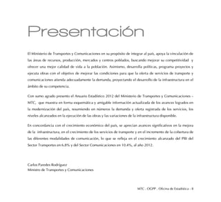 MTC . OGPP . Oficina de Estadística - 8
Presentación
El Ministerio de Transportes y Comunicaciones en su propósito de integrar al país, apoya la vinculación de
las áreas de recursos, producción, mercados y centros poblados, buscando mejorar su competitividad y
ofrecer una mejor calidad de vida a la población. Asimismo, desarrolla políticas, programa proyectos y
ejecuta obras con el objetivo de mejorar las condiciones para que la oferta de servicios de transporte y
comunicaciones atienda adecuadamente la demanda, proyectando el desarrollo de la infraestructura en el
ámbito de su competencia.
Con sumo agrado presento el Anuario Estadístico 2012 del Ministerio de Transportes y Comunicaciones –
MTC, que muestra en forma esquemática y amigable información actualizada de los avances logrados en
la modernización del país, resumiendo en números la demanda y oferta registrada de los servicios, los
niveles alcanzados en la ejecución de las obras y las variaciones de la infraestructura disponible.
En concordancia con el crecimiento económico del país, se aprecian avances significativos en la mejora
de la infraestructura, en el crecimiento de los servicios de transporte y en el incremento de la cobertura de
las diferentes modalidades de comunicación, lo que se refleja en el crecimiento alcanzado del PBI del
Sector Transportes en 6.8% y del Sector Comunicaciones en 10.4%, al año 2012.
Carlos Paredes Rodríguez
Ministro de Transportes y Comunicaciones
 