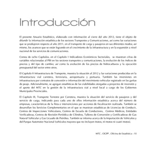 MTC . OGPP . Oficina de Estadística - 10
Introducción
El presente Anuario Estadístico, elaborado con información al cierre del año 2012, tiene el objeto de
difundir la información estadística de los sectores Transportes y Comunicaciones, así como las variaciones
que se produjeron respecto al año 2011, en el transporte de carga y pasajeros en sus diferentes modos; así
mismo, los avances que se están logrando en el crecimiento de la infraestructura y en la expansión a nivel
nacional de los servicios de comunicaciones.
Consta de ocho Capítulos, en el Capítulo I Indicadores Económicos Sectoriales, se muestran cifras de
variables relacionadas al PBI en los sectores transportes y comunicaciones, la evolución de los índices de
precios y del tipo de cambio; así como la evolución de los precios de hidrocarburos y la ejecución
presupuestal del sector entre otros.
El Capítulo II Infraestructura de Transporte, muestra la situación al 2012 y las variaciones producidas en la
infraestructura vial carretera, ferroviaria, aeroportuaria y portuaria. También las inversiones en
infraestructura por contratos de concesión e información del movimiento vehicular registrado en las garitas
de peaje. Adicionalmente, se agregan estadísticas de las viabilidades otorgadas a proyectos de inversión y
el aporte del MTC en la gestión de la infraestructura vial a nivel local a cargo de los Gobiernos
Municipales Provinciales.
El Capítulo III, Transporte Terrestre por Carretera, muestra la situación del servicio de pasajeros y del
servicio de carga, indicando para cada uno de ellos información estadística acerca del número de
empresas, características de la flota e intervenciones por acciones de fiscalización realizada. También se
desarrollan los Servicios Complementarios en el que se muestran estadísticas de Licencias de Conducir,
Centros de Inspecciones Vehiculares, Centros de Escuela de Conductores, Centros Médicos, Entidades
Verificadoras, Centros de Revisión Periódica de Cilindros, Talleres de Conversión y Certificadoras de Gas
Natural Vehicular y Gas Licuado de Petróleo. También se informa acerca de la Importación de Vehículos y
del Parque Automotor Nacional (vehículos mayores que no incluyen motos, tri motos ni cuatri motos).
 